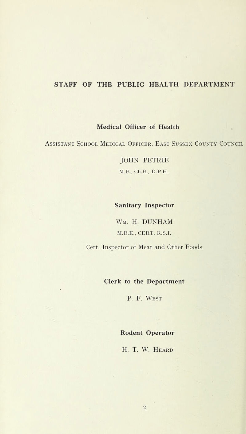 STAFF OF THE PUBLIC HEALTH DEPARTMENT Medical Officer of Health Assistant School Medical Officer, East Sussex County Council JOHN PETRIE M.B., Ch.B., D.P.H. Sanitary Inspector Wm. H. DUNHAM M.B.E., CERT. R.S.I. Cert. Inspector of Meat and Other Foods Clerk to the Department P. F. West Rodent Operator H. T. W. Heard