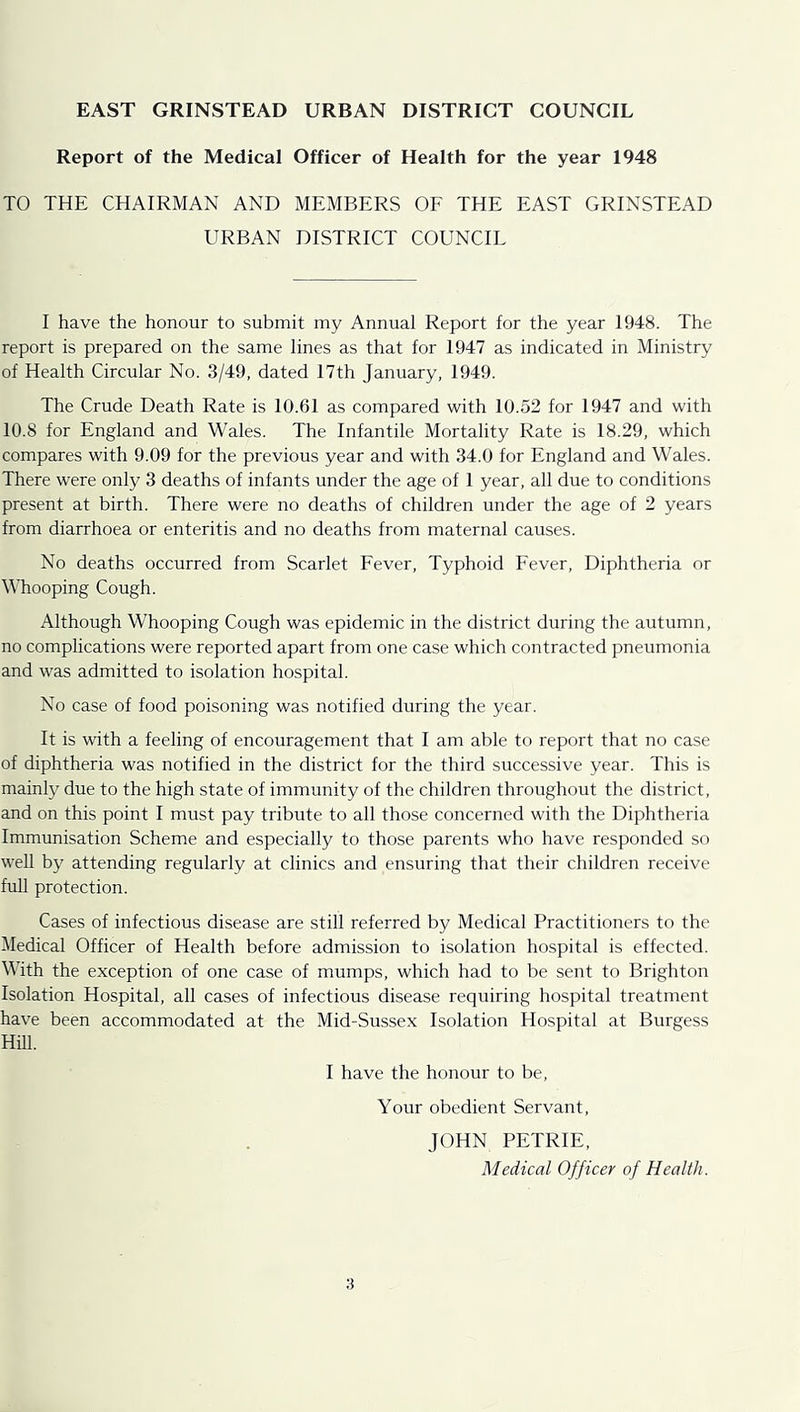 EAST GRINSTEAD URBAN DISTRICT COUNCIL Report of the Medical Officer of Health for the year 1948 TO THE CHAIRMAN AND MEMBERS OE THE EAST GRINSTEAD URBAN DISTRICT COUNCIL I have the honour to submit my Annual Report for the year 1948. The report is prepared on the same lines as that for 1947 as indicated in Ministry of Health Circular No. 3/49, dated 17th January, 1949. The Crude Death Rate is 10.61 as compared with 10.52 for 1947 and with 10.8 for England and Wales. The Infantile Mortality Rate is 18.29, which compares with 9.09 for the previous year and with 34.0 for England and Wales. There were only 3 deaths of infants under the age of 1 year, all due to conditions present at birth. There were no deaths of children under the age of 2 years from diarrhoea or enteritis and no deaths from maternal causes. No deaths occurred from Scarlet Eever, Typhoid Eever, Diphtheria or M’hooping Cough. Although Whooping Cough was epidemic in the district during the autumn, no complications were reported apart from one case which contracted pneumonia and was admitted to isolation hospital. No case of food poisoning was notified during the year. It is with a feeling of encouragement that I am able to report that no case of diphtheria was notified in the district for the third successive year. This is mainly due to the high state of immunity of the children throughout the district, and on this point I must pay tribute to all those concerned with the Diphtheria Immunisation Scheme and especially to those parents who have responded so wen by attending regularly at clinics and ensuring that their children receive full protection. Cases of infectious disease are still referred by Medical Practitioners to the Medical Officer of Health before admission to isolation hospital is effected. With the exception of one case of mumps, which had to be sent to Brighton Isolation Hospital, all cases of infectious disease requiring hospital treatment have been accommodated at the Mid-Sussex Isolation Hospital at Burgess Hm. I have the honour to be. Your obedient Servant, JOHN PETRIE, Medical Officer of Health.
