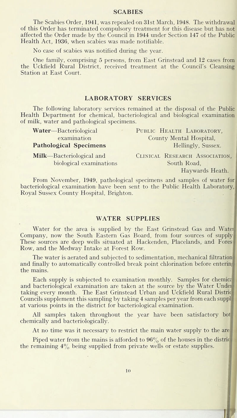 SCABIES The Scabies Order, 1941, was repealed on 31st March, 1948. The withdrawal of this Order has terminated compulsory treatment for this disease but has not affected the Order made by the Council in 1944 under Section 147 of the Public Health Act, 1936, when scabies was made notifiable. No case of scabies was notified during the year. One family, comprising 5 persons, from East Grinstead and 12 cases from the Uckfield Rural District, received treatment at the Council’s Cleansing Station at East Court. LABORATORY SERVICES The following laboratory services remained at the disposal of the Public Health Department for chemical, bacteriological and biological examination of milk, water and pathological specimens. W ater—Bacteriological examination Pathological Specimens Public Health Laboratory, County Mental Hospital, Hellingly, Sussex. Milk—Bacteriological and biological examinations Clinical Research Association, South Road, Haywards Heath. From November, 1949, pathological specimens and samples of water for bacteriological examination have been sent to the Public Health Laboratory, Royal Sussex County Hospital, Brighton. WATER SUPPLIES Water for the area is supplied by the East Grinstead Gas and W’atei Company, now the South Eastern Gas Board, from four sources of supply These sources are deep wells situated at Hackenden, Placelands, and Fores' Row, and the Medway Intake at Forest Row. The water is aerated and subjected to sedimentation, mechanical filtration and finally to automatically controlled break point chlorination before enterini the mains. Each supply is subjected to examination monthly. Samples for chemicci and bacteriological examination are taken at the source by the Water Llndeijf taking every month. The East Grinstead Urban and Uckfield Rural Districl Councils supplement this sampling by taking 4 samples per year from each suppl at various points in the district for bacteriological examination. All samples taken throughout the year have been satisfactory boi chemically and bacteriologically. At no time was it necessary to restrict the main water supply to the are Piped water from the mains is afforded to 96% of the houses in the distric the remaining 4% being supplied from private wells or estate supplies.