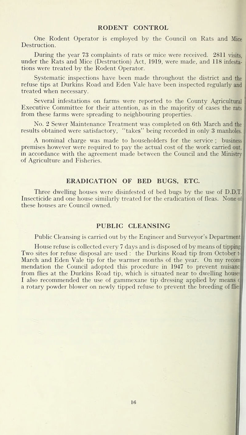 RODENT CONTROL One Rodent Operator is employed by the Council on Rats and Mice Destruction. During the year 73 complaints of rats or mice were received. 2811 visits, under the Rats and Mice (Destruction) Act, 1919, were made, and 118 infesta- i tions were treated by the Rodent Operator. Systematic inspections have been made throughout the district and the refuse tips at Durkins Road and Eden Vale have been inspected regularly and ; treated when necessary. i Several infestations on farms were reported to the County Agricultural ] Executive Committee for their attention, as in the majority of cases the rats from these farms were spreading to neighbouring properties. No. 2 Sewer Maintenance Treatment was completed on 6th March and the results obtained were satisfactory, “takes” being recorded in only 3 manholes. ; A nominal charge was made to householders for the service ; business; premises however were required to pay the actual cost of the work carried out, j in accordance with the agreement made between the Council and the Ministry { of Agriculture and Fisheries. ' ERADICATION OF BED BUGS, ETC. Three dwelling houses were disinfested of bed bugs by the use of D.D.T. Insecticide and one house similarly treated for the eradication of fleas. None of| these houses are Council owned. PUBLIC CLEANSING Public Cleansing is carried out by the Engineer and Surveyor’s Department j House refuse is collected every 7 days and is disposed of by means of tipping Two sites for refuse disposal are used : the Durkins Road tip from October t^ March and Eden Vale tip for the warmer months of the year. On my recom mendation the Council adopted this procedure in 1947 to prevent nuisanc from flies at the Durkins Road tip, which is situated near to dwelling house: I also recommended the use of gammexane tip dressing applied by means a rotary powder blower on newly tipped refuse to prevent the breeding of flie: