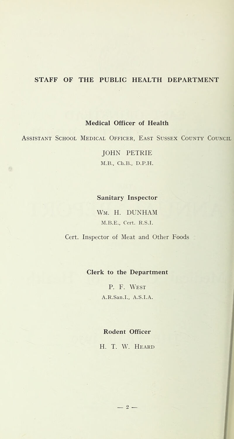 STAFF OF THE PUBLIC HEALTH DEPARTMENT Medical Officer of Health Assistant School Medical Officer, East Sussex County Council JOHN PETRIE M.B., Ch.B., D.P.H. Sanitary Inspector Wm. H. DUNHAM M.B.E., Cert. R.S.I. Cert. Inspector of Meat and Other Foods Clerk to the Department P. F. West A.R.San.I., A.S.I.A. Rodent Officer H. T. W. Heard