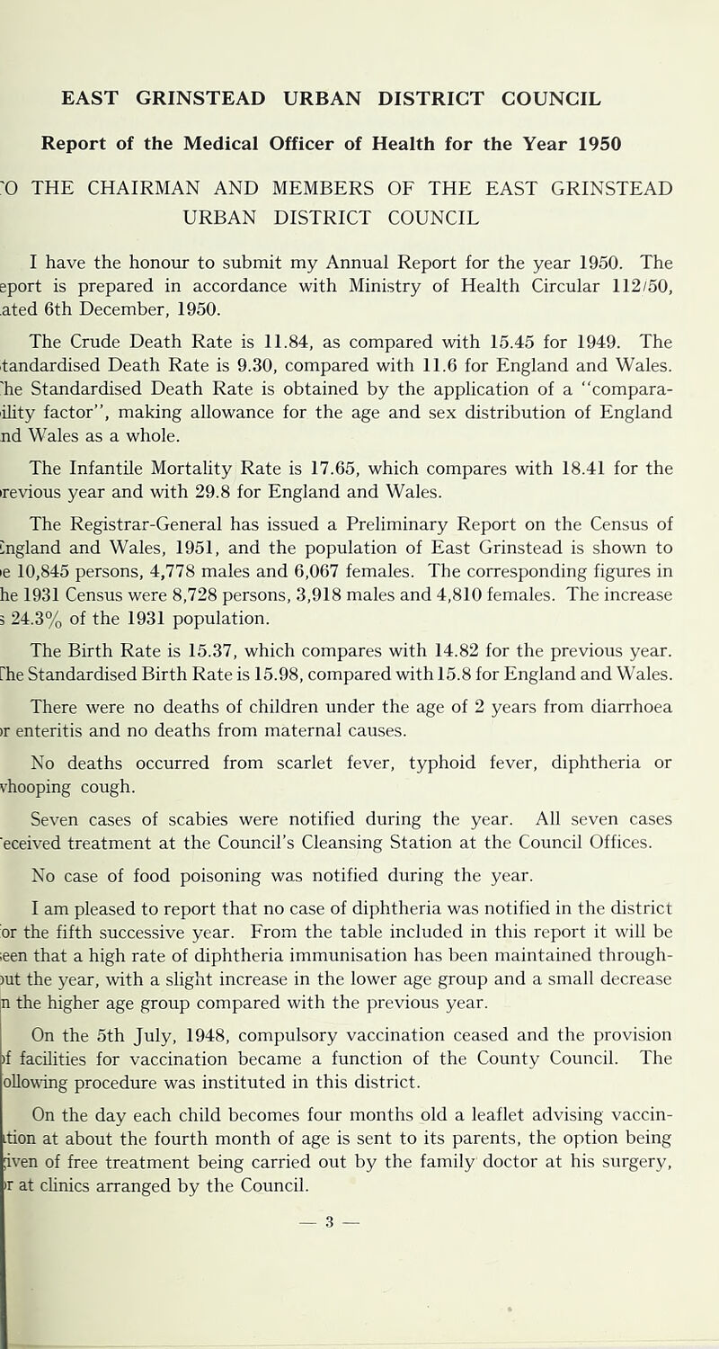 EAST GRINSTEAD URBAN DISTRICT COUNCIL Report of the Medical Officer of Health for the Year 1950 '0 THE CHAIRMAN AND MEMBERS OF THE EAST GRINSTEAD URBAN DISTRICT COUNCIL I have the honour to submit my Annual Report for the year 1950. The eport is prepared in accordance with Ministry of Health Circular 112/50, ated 6th December, 1950. The Crude Death Rate is 11.84, as compared with 15.45 for 1949. The tandardised Death Rate is 9.30, compared with 11.6 for England and Wales, 'he Standardised Death Rate is obtained by the application of a “compara- ility factor”, making allowance for the age and sex distribution of England nd Wales as a whole. The Infantile Mortality Rate is 17.65, which compares with 18.41 for the irevious year and with 29.8 for England and Wales. The Registrar-General has issued a Preliminary Report on the Census of England and Wales, 1951, and the population of East Grinstead is shown to le 10,845 persons, 4,778 males and 6,067 females. The corresponding figures in he 1931 Census were 8,728 persons, 3,918 males and 4,810 females. The increase 3 24.3% of the 1931 population. The Birth Rate is 15.37, which compares with 14.82 for the previous year, rhe Standardised Birth Rate is 15.98, compared with 15.8 for England and Wales. There were no deaths of children under the age of 2 years from diarrhoea )r enteritis and no deaths from maternal causes. No deaths occurred from scarlet fever, typhoid fever, diphtheria or vhooping cough. Seven cases of scabies were notified during the year. All seven cases eceived treatment at the Council’s Cleansing Station at the Council Offices. No case of food poisoning was notified during the year. I am pleased to report that no case of diphtheria was notified in the district or the fifth successive year. From the table included in this report it will be ;een that a high rate of diphtheria immunisation has been maintained through- )ut the year, with a slight increase in the lower age group and a small decrease n the higher age group compared with the previous year. On the 5th July, 1948, compulsory vaccination ceased and the provision )f facilities for vaccination became a function of the County Council. The oUowdng procedure was instituted in this district. On the day each child becomes four months old a leaflet advising vaccin- Ltion at about the fourth month of age is sent to its parents, the option being [iven of free treatment being carried out by the family doctor at his surgery, ir at chnics arranged by the Council.