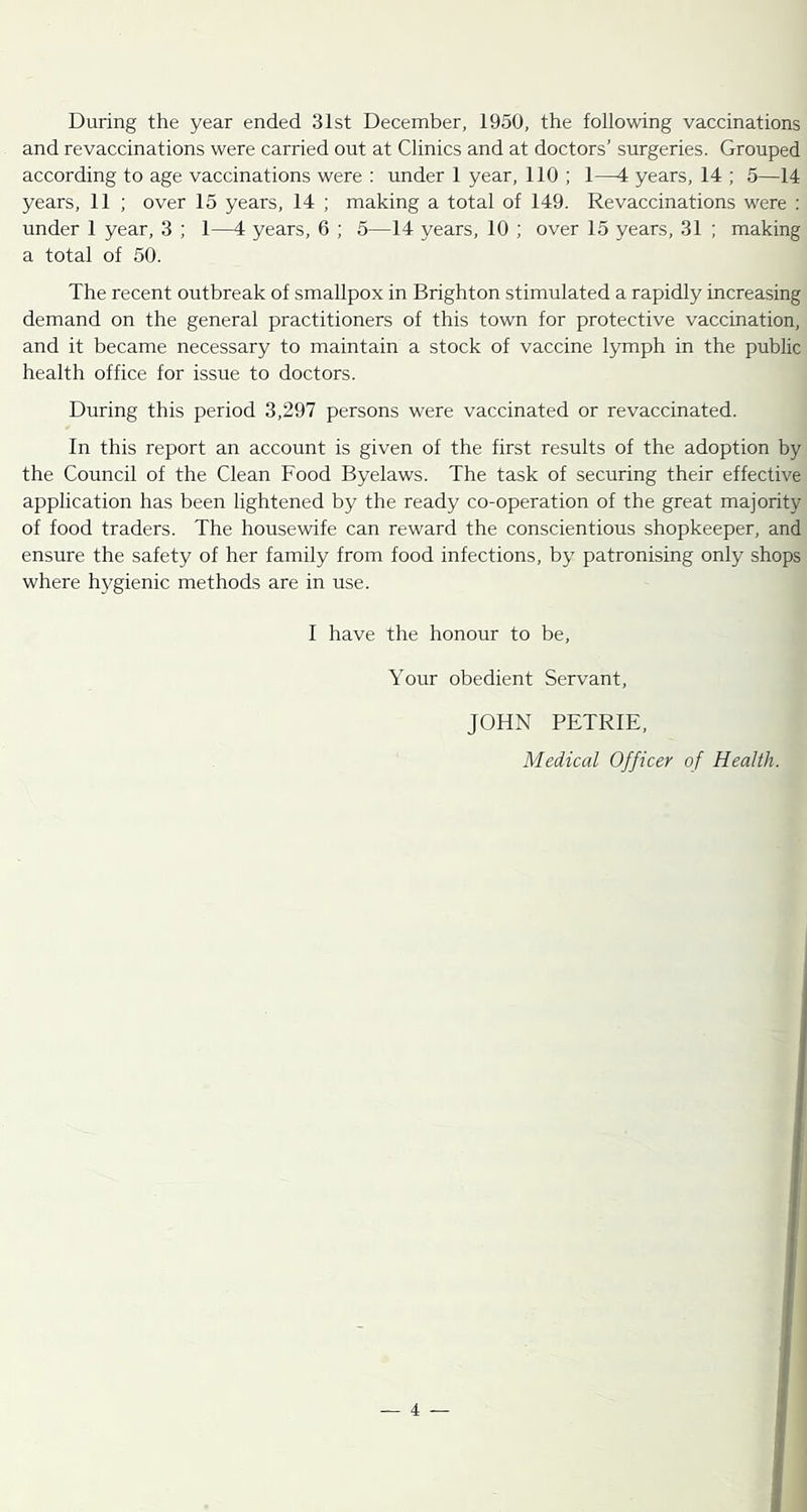 During the year ended 31st December, 1950, the following vaccinations and revaccinations were carried out at Clinics and at doctors’ surgeries. Grouped according to age vaccinations were : under 1 year, 110 ; 1—1 years, 14 ; 5—14 years, 11 ; over 15 years, 14 ; making a total of 149. Revaccinations were : under 1 year, 3 ; 1—4 years, 6 ; 5—14 years, 10 ; over 15 years, 31 ; making a total of 50. The recent outbreak of smallpox in Brighton stimulated a rapidly increasing demand on the general practitioners of this town for protective vaccination, and it became necessary to maintain a stock of vaccine l3nnph in the public health office for issue to doctors. During this period 3,297 persons were vaccinated or revaccinated. In this report an account is given of the first results of the adoption by the Council of the Clean Food Byelaws. The task of securing their effective application has been lightened by the ready co-operation of the great majority of food traders. The housewife can reward the conscientious shopkeeper, and ensure the safety of her family from food infections, by patronising only shops where hygienic methods are in use. I have the honour to be. Your obedient Servant, JOHN PETRIE, Medical Officer of Health.