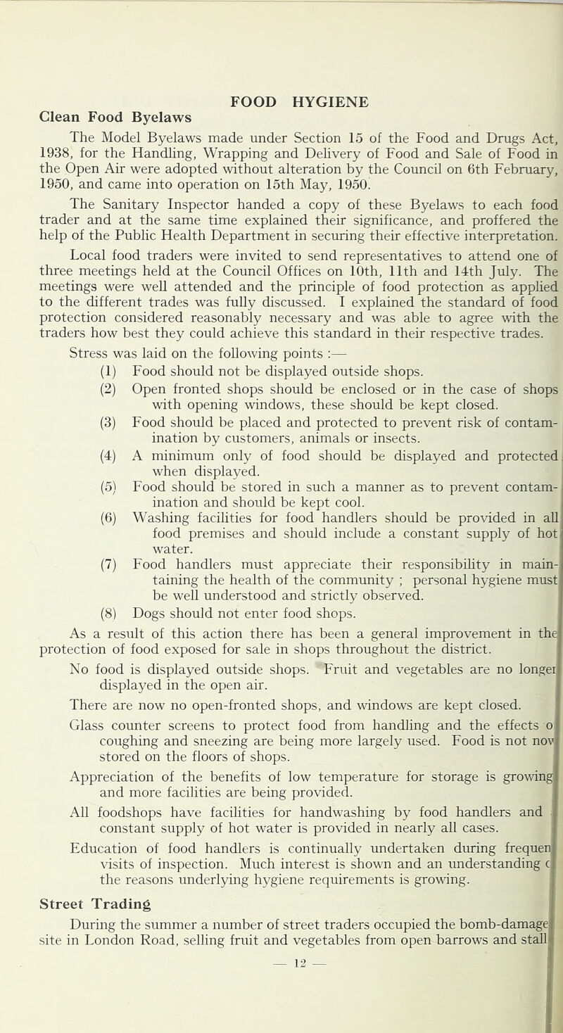 Clean Food Byelaws The Model Byelaws made under Section 15 of the Food and Drugs Act, 1938, for the Handling, Wrapping and Delivery of Food and Sale of Food in the Open Air were adopted without alteration by the Council on 6th February, 1950, and came into operation on 15th May, 1950 The Sanitary Inspector handed a copy of these Byelaws to each food trader and at the same time explained their significance, and proffered the help of the Public Health Department in securing their effective interpretation. Local food traders were invited to send representatives to attend one of three meetings held at the Council Offices on 10th, 11th and 14th July. The meetings were well attended and the principle of food protection as applied to the different trades was fully discussed. I explained the standard of food protection considered reasonably necessary and was able to agree with the traders how best they could achieve this standard in their respective trades. Stress was laid on the following points :— (1) Food should not be displayed outside shops. (2) Open fronted shops should be enclosed or in the case of shops with opening windows, these should be kept closed. (3) Food should be placed and protected to prevent risk of contam- ination by customers, animals or insects. (4) A minimum only of food should be displayed and protected when displayed. (5) Food should be stored in such a manner as to prevent contam-, ination and should be kept cool. i (6) Washing facilities for food handlers should be provided in aU food premises and should include a constant supply of hot. water. (7) Food handlers must appreciate their responsibihty in main- taining the health of the community ; personal hygiene must be well understood and strictly observed. (8) Dogs should not enter food shops. As a result of this action there has been a general improvement in the| protection of food exposed for sale in shops throughout the district. ] No food is displayed outside shops. Fruit and vegetables are no longeij displayed in the open air. j There are now no open-fronted shops, and windows are kept closed. ! Glass counter screens to protect food from handling and the effects o coughing and sneezing are being more largely used. Food is not nov; stored on the floors of shops. Appreciation of the benefits of low temperature for storage is growing and more facilities are being provided. All foodshops have facilities for handwashing by food handlers and constant supply of hot water is provided in nearly all cases. Education of food handlers is continually undertaken during frequen visits of inspection. Much interest is shown and an understanding c the reasons underlying hygiene requirements is growing. Street Trading j During the summer a number of street traders occupied the bomb-damagej site in London Road, selling fruit and vegetables from open barrows and stall* — 12 — I