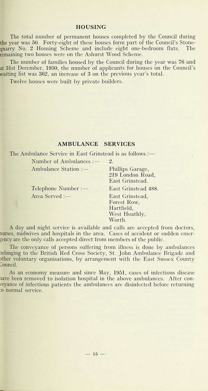 HOUSING The total number of permanent houses completed by the Council during the year was 50. Forty-eight of these houses form part of the Council’s Stone- quarry No. 2 Housing Scheme and include eight one-bedroom flats. The remaining two houses were on the Ashurst Wood Scheme. The number of famihes housed by the Council during the year was 76 and at 31st December, 1950, the number of applicants for houses on the Council’s vvaiting list was 362, an increase of 3 on the previous year’s total. Twelve houses were built by private builders. AMBULANCE SERVICES The Ambulance Service in East Grinstead is as follows :— Number of Ambulances ;— 2. Ambulance Station ;— Phillips Garage, 219 London Road, East Grinstead. Telephone Number :— East Grinstead 488. Area Served :— East Grinstead, Forest Row, Hart field. West Hoathly, Worth. A day and night service is available and calls are accepted from doctors, aurses, midwives and hospitals in the area. Cases of accident or sudden emer- gency are the only calls accepted direct from members of the public. The conveyance of persons suffering from illness is done by ambulances aelonging to the British Red Cross Society, St. John Ambulance Brigade and 3ther voluntary organisations, by arrangement with the East Sussex County Council. As an economy measure and since May, 1951, cases of infectious disease lave been removed to isolation hospital in the above ambulances. After con- reyance of infectious patients the ambulances are disinfected before returning :o normal ser\'ice.