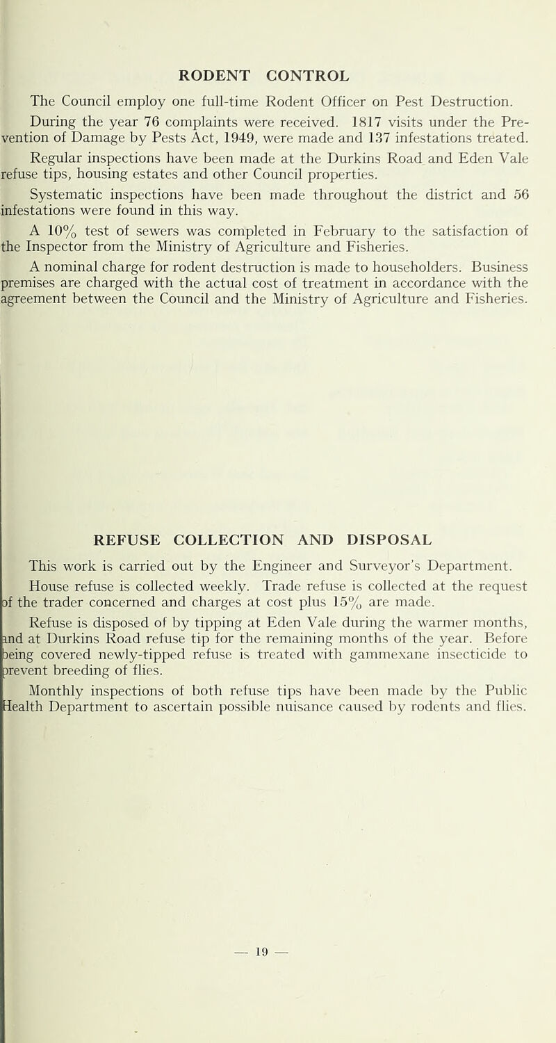 RODENT CONTROL The Council employ one full-time Rodent Officer on Pest Destruction. During the year 76 complaints were received. 1817 visits under the Pre- vention of Damage by Pests Act, 1949, were made and 137 infestations treated. Regular inspections have been made at the Durkins Road and Eden Vale refuse tips, housing estates and other Council properties. Systematic inspections have been made throughout the district and 56 infestations were found in this way. A 10% test of sewers was completed in February to the satisfaction of the Inspector from the Ministry of Agriculture and Fisheries. A nominal charge for rodent destruction is made to householders. Business premises are charged with the actual cost of treatment in accordance with the agreement between the Council and the Ministry of Agriculture and Fisheries. REFUSE COLLECTION AND DISPOSAL This work is carried out by the Engineer and Surveyor’s Department. House refuse is collected weekly. Trade refuse is collected at the request 3f the trader concerned and charges at cost plus 15% are made. Refuse is disposed of by tipping at Eden Vale during the warmer months, md at Durkins Road refuse tip for the remaining months of the year. Before 3eing covered newly-tipped refuse is treated with gammexane insecticide to 3revent breeding of flies. Monthly inspections of both refuse tips have been made by the Public Health Department to ascertain possible nuisance caused liy rodents and flies.