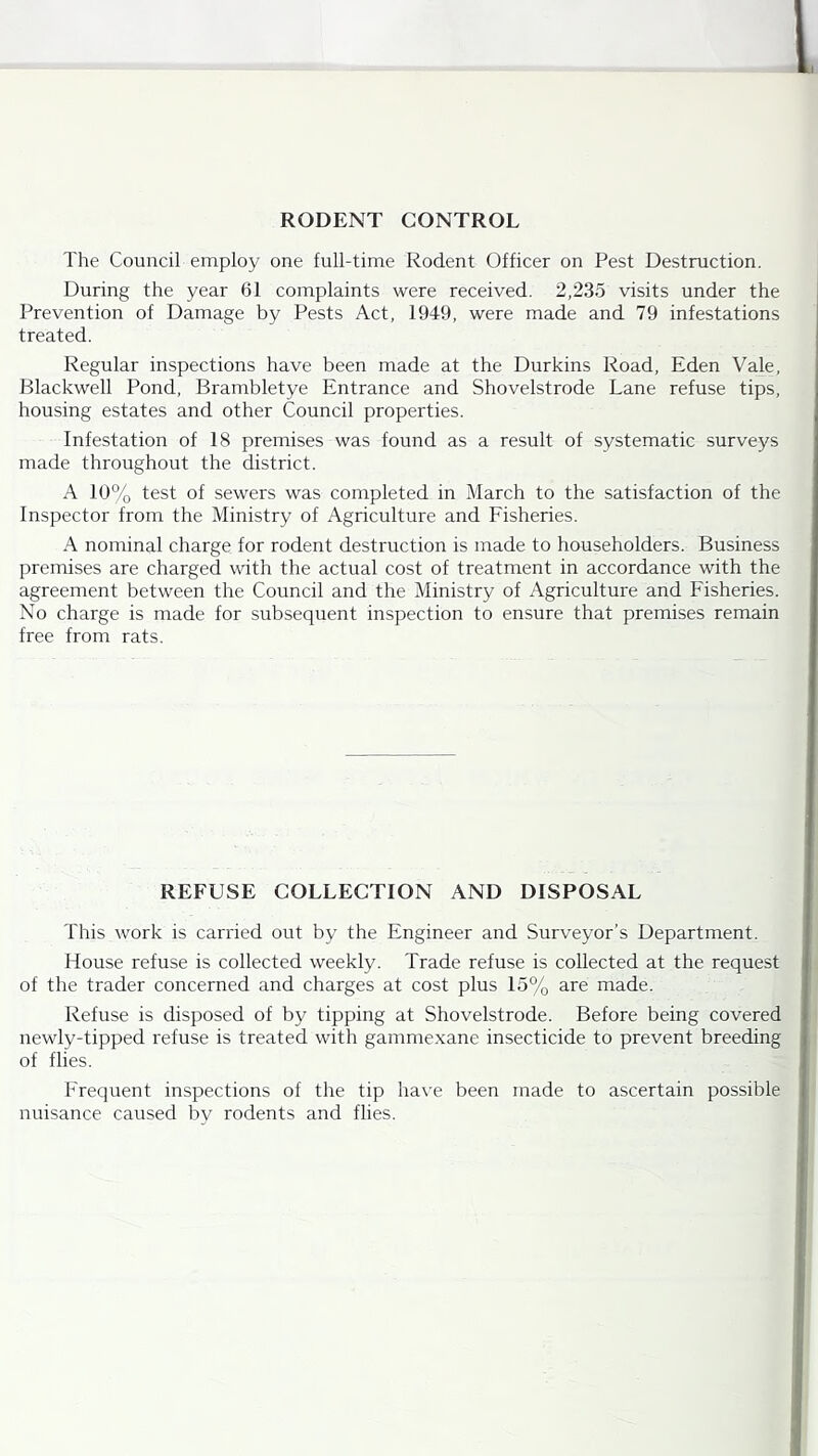 RODENT CONTROL The Council employ one full-time Rodent Officer on Pest Destruction. During the year 61 complaints were received. 2,235 visits under the Prevention of Damage by Pests Act, 1949, were made and 79 infestations treated. Regular inspections have been made at the Durkins Road, Eden Vale, Blackwell Pond, Brambletye Entrance and Shovelstrode Lane refuse tips, housing estates and other Council properties. Infestation of 18 premises was found as a result of systematic surveys made throughout the district. A 10% test of sewers was completed in March to the satisfaction of the Inspector from the Ministry of Agriculture and Fisheries. A nominal charge for rodent destruction is made to householders. Business premises are charged with the actual cost of treatment in accordance with the agreement between the Council and the Ministry of Agriculture and Fisheries. No charge is made for subsequent inspection to ensure that premises remain free from rats. REFUSE COLLECTION AND DISPOSAL This work is carried out by the Engineer and Surveyor’s Department. House refuse is collected weekly. Trade refuse is collected at the request of the trader concerned and charges at cost plus 15% are made. Refuse is disposed of by tipping at Shovelstrode. Before being covered newly-tipped refuse is treated with gammexane insecticide to prevent breeding of flies. Frequent inspections of the tip ha\’e been made to ascertain possible nuisance caused by rodents and flies.