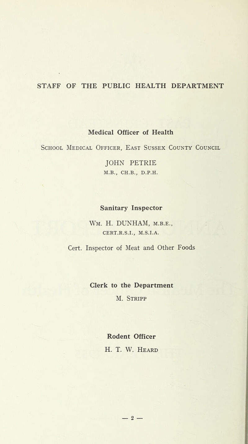 STAFF OF THE PUBLIC HEALTH DEPARTMENT Medical Officer of Health School Medical Officer, East Sussex County Council JOHN PETRIE M.B., CH.B., D.P.H. Sanitary Inspector Wm. H. DUNHAM, m.b.e., CERT.R.S.I., M.S.I.A. Cert. Inspector of Meat and Other Foods Clerk to the Department M. Stripp Rodent Officer H. T. W. Heard