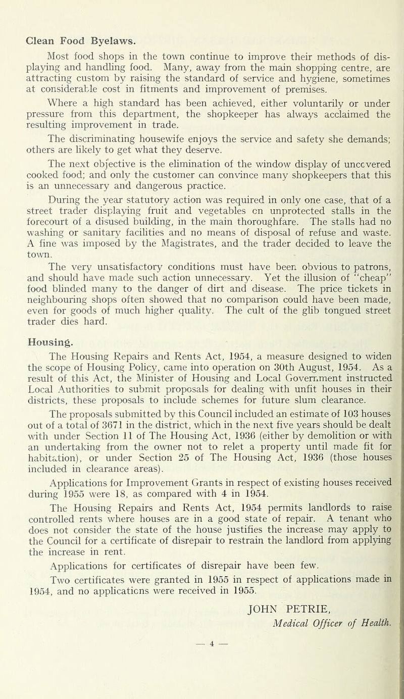 Clean Food Byelaws. Most food shops in the town continue to improve their methods of dis- playing and handling food. Many, away from the main shopping centre, are attracting custom by raising the standard of service and hygiene, sometimes at considerable cost in fitments and improvement of premises. Where a high standard has been achieved, either voluntarily or under pressure from this department, the shopkeeper has always acclaimed the . resulting improvement in trade. | The discriminating housewife enjoys the service and safety she demands; ^ others are likely to get what they deserve. ] The next objective is the elimination of the window display of uncovered i cooked food; and only the customer can convince many shopkeepers that this is an unnecessary and dangerous practice. During the year statutory action was required in only one case, that of a street trader displaying fruit and vegetables cn unprotected stalls in the forecourt of a disused building, in the main thoroughfare. The stalls had no washing or sanitary facihties and no means of disposal of refuse and waste. A fine was imposed by the Magistrates, and the trader decided to leave the town. The very unsatisfactory conditions must have been obvious to patrons, and should have made such action unnecessary. Yet the illusion of “cheap” food blinded many to the danger of dirt and disease. The price tickets in neighbouring shops often showed that no comparison could have been made, even for goods of much higher quality. The cult of the ghb tongued street trader dies hard. Housing. The Housing Repairs and Rents Act, 1954, a measure designed to widen the scope of Housing Policy, came into operation on 30th August, 1954. As a result of this Act, the Minister of Housing and Local Goverr.ment instructed Local Authorities to submit proposals for deahng with unfit houses in their districts, these proposals to include schemes for future slum clearance. The proposals submitted by this Council included an estimate of 103 houses out of a total of 3671 in the district, which in the next five years should be dealt with under Section 11 of The Housing Act, 1936 (either by demolition or \vith an undertaking from the owner not to relet a property until made fit for habitation), or under Section 25 of The Housing Act, 1936 (those houses included in clearance areas). Applications for Improvement Grants in respect of existing houses received during 1955 were 18, as compared with 4 in 1954. The Housing Repairs and Rents Act, 1954 permits landlords to raise controlled rents where houses are in a good state of repair. A tenant who does not consider the state of the house justifies the increase may apply to the Council for a certificate of disrepair to restrain the landlord from applying the increase in rent. Applications for certificates of disrepair have been few. Two certificates were granted in 1955 in respect of apphcations made in 1954, and no apphcaticns were received in 1955. JOHN PETRIE, Medical Officer of Health. \