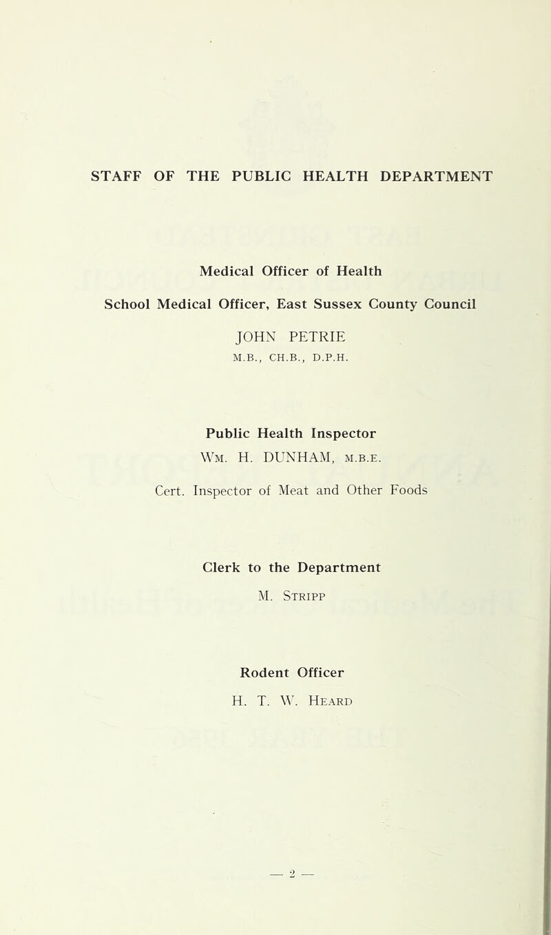STAFF OF THE PUBLIC HEALTH DEPARTMENT Medical Officer of Health School Medical Officer, East Sussex County Council JOHN PETRIE M.B., CH.B., D.P.H. Public Health Inspector Wm. H. DUNHAM, m.b.e. Cert. Inspector of Meat and Other Foods Clerk to the Department M. Stripp Rodent Officer H. T. W. Heard
