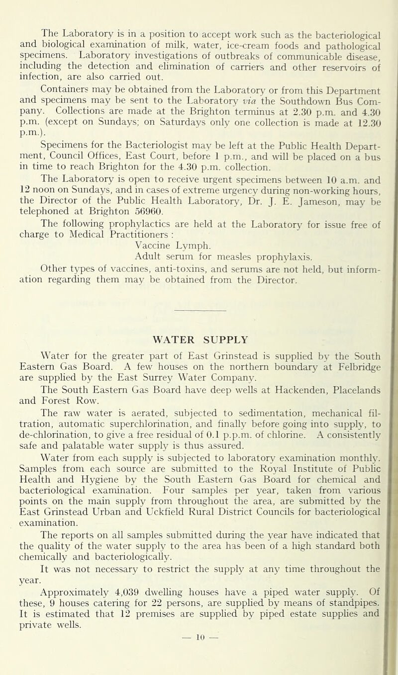 The Laboratory is in a position to accept work such as the bacteriological and biological examination of milk, water, ice-cream foods and pathological specimens. Laboratory investigations of outbreaks of communicable disease, including the detection and elimination of carriers and other reservoirs of infection, are also carried out. Containers may be obtained from the Laboratory or from this Department and specimens may be sent to the Laboratory via the Southdown Bus Com- pany. Collections are made at the Brighton terminus at 2.30 p.m. and 4.30 p.m. (except on Sundays; on Saturdays only one collection is made at 12.30 p.m.). Specimens for the Bacteriologist may be left at the Public Health Depart- ment, Council Offices, East Court, before 1 p.m., and will be placed on a bus in time to reach Brighton for the 4.30 p.m. collection. The Laboratory is open to receive urgent specimens between 10 a.m. and 12 noon on Sundays, and in cases of extreme urgency during non-working hours, the Director of the Public Health Laboratory, Dr. J. E. Jameson, may be telephoned at Brighton 56960. The following prophylactics are held at the Laboratory for issue free of charge to Medical Practitioners : Vaccine Lymph. Adult serum for measles prophylaxis. Other types of vaccines, anti-toxins, and serums are not held, but inform- ation regarding them may be obtained from the Director. WATER SUPPLY Water for the greater part of East Grinstead is supplied by the South Eastern Gas Board. A few houses on the northern boundary at Felbridge are supplied by the East Surrey Water Companv. The South Eastern Gas Board have deep wells at Hackenden, Placelands and Forest Row. The raw water is aerated, subjected to sedimentation, mechanical fil- tration, automatic superchlorination, and finally before going into supply, to de-chlorination, to give a free residual of 0.1 p.p.m. of chlorine. A consistently safe and palatable water supply is thus assured. Water from each supply is subjected to laboratory examination monthly. Samples from each source are submitted to the Royal Institute of Public Health and Hygiene by the South Eastern Gas Board for chemical and bacteriological examination. Four samples per year, taken from various points on the main supply from throughout the area, are submitted by the East Grinstead Urban and Uckfield Rural District Councils for bacteriological examination. The reports on all samples submitted during the year have indicated that the quality of the water supply to the area has been of a high standard both chemically and bacteriologically. It was not necessary to restrict the supply at any time throughout the year. Approximately 4,039 dwelling houses have a piped water supply. Of these, 9 houses catering for 22 persons, are supplied by means of standpipes. It is estimated that 12 premises are supplied by piped estate supplies and private wells.