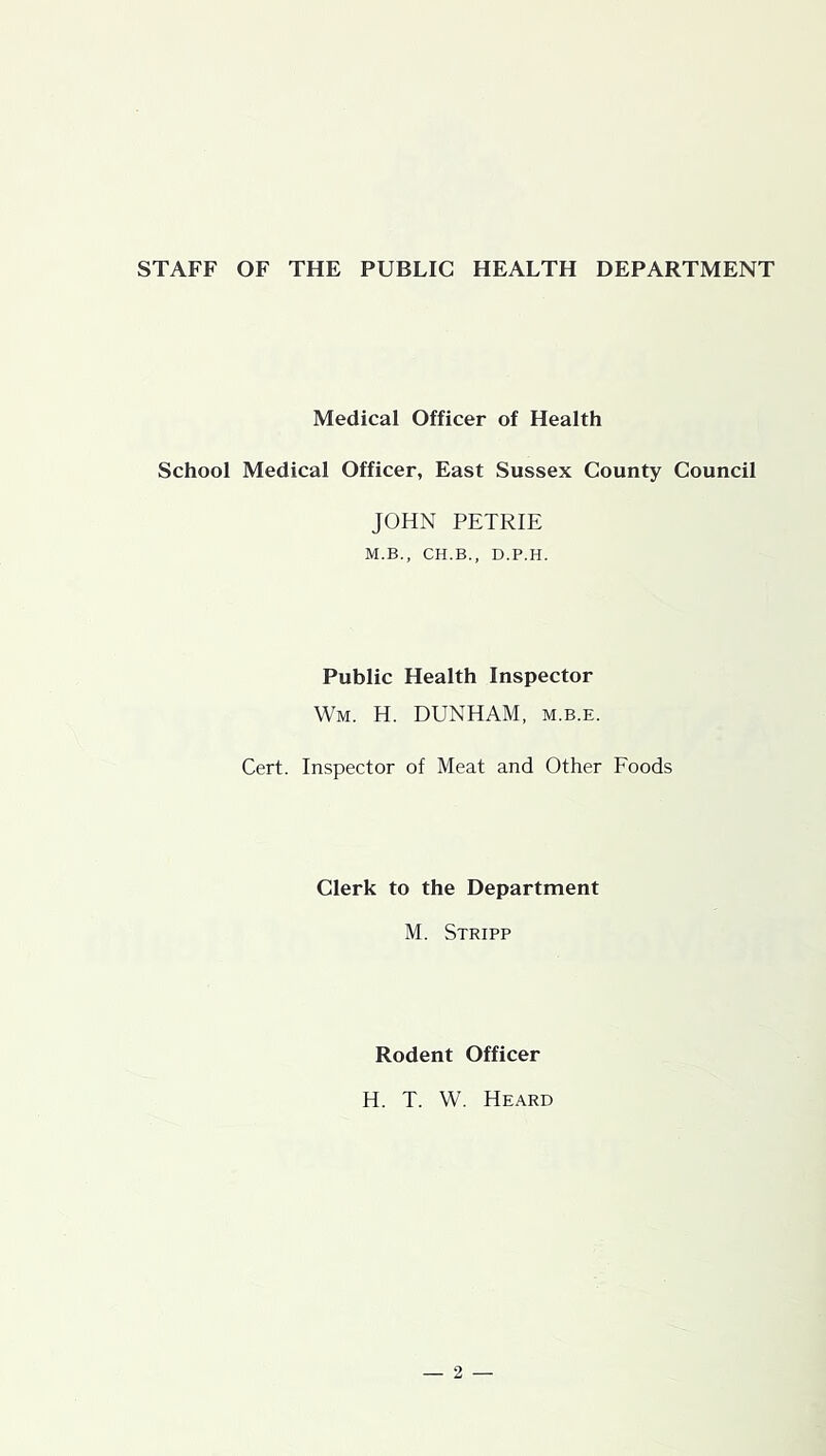 STAFF OF THE PUBLIC HEALTH DEPARTMENT Medical Officer of Health School Medical Officer, East Sussex County Council JOHN PETRIE M.B., CH.B., D.P.H. Public Health Inspector Wm. H. DUNHAM, m.b.e. Cert. Inspector of Meat and Other Foods Clerk to the Department M. Stripp Rodent Officer H. T. W. Heard