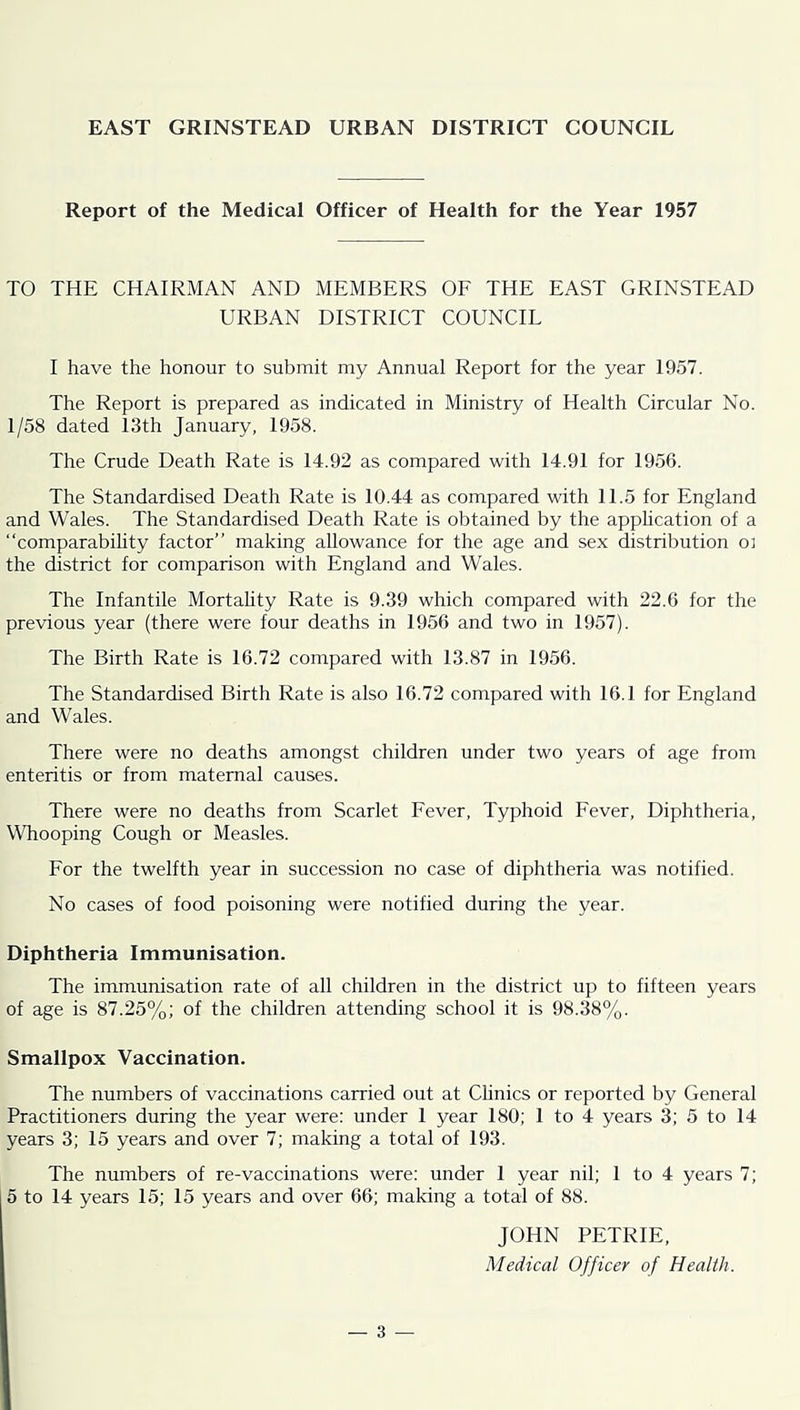 EAST GRINSTEAD URBAN DISTRICT COUNCIL Report of the Medical Officer of Health for the Year 1957 TO THE CHAIRMAN AND MEMBERS OF THE EAST GRINSTEAD URBAN DISTRICT COUNCIL I have the honour to submit my Annual Report for the year 1957. The Report is prepared as indicated in Ministry of Health Circular No. 1/58 dated 13th January, 1958. The Crude Death Rate is 14.92 as compared with 14.91 for 1956. The Standardised Death Rate is 10.44 as compared with 11.5 for England and Wales. The Standardised Death Rate is obtained by the appHcation of a “comparabihty factor” making allowance for the age and sex distribution oi the district for comparison with England and Wales. The Infantile Mortahty Rate is 9.39 which compared with 22.6 for the previous year (there were four deaths in 1956 and two in 1957). The Birth Rate is 16.72 compared with 13.87 in 1956. The Standardised Birth Rate is also 16.72 compared with 16.1 for England and Wales. There were no deaths amongst children under two years of age from enteritis or from maternal causes. There were no deaths from Scarlet Fever, Typhoid Fever, Diphtheria, Whooping Cough or Measles. For the twelfth year in succession no case of diphtheria was notified. No cases of food poisoning were notified during the year. Diphtheria Immunisation. The immunisation rate of all children in the district up to fifteen years of age is 87.25%; of the children attending school it is 98.38%. Smallpox Vaccination. The numbers of vaccinations carried out at CHnics or reported by General Practitioners during the year were: under 1 year 180; 1 to 4 years 3; 5 to 14 years 3; 15 years and over 7; making a total of 193. The numbers of re-vaccinations were: under 1 year nil; 1 to 4 years 7; 15 to 14 years 15; 15 years and over 66; making a total of 88. JOHN PETRIE, Medical Officer of Health.