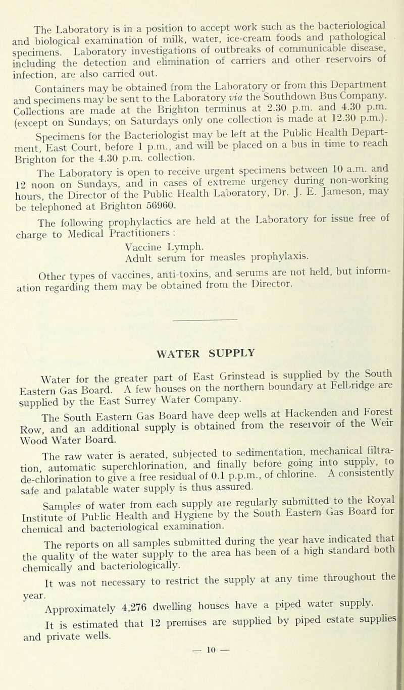The Laboratory is in a position to accept work such as the bacteriological and biological examination of milk, water, ice-cream foods and pathological specimens. Laboratory investigations of outbreaks of communicable disease, including the detection and ehmination of carriers and other reservoirs of infection, are also carried out. Containers may be obtained from the Laboratory or from this Department and specimens may be sent to the Laboratory via the Southdown Bus Company. Collections are made at the Brighton terminus at 2.30 p.m. and T30 p.rn. (except on Sundays; on Saturdays only one collection is made at 1-.30 p.m.j. Specimens for the Bacteriologist may be left at the Public Health Depart- ment, East Court, before 1 p.m., and will be placed on a bus in time to reach Brighton for the 4.30 p.m. collection. The Laboratory is open to receive urgent specimens between 10 a.m. and 12 noon on Sundays, and in cases of extreme urgency during non-working hours, the Director of the Public Health Laboratory, Dr. J. E. Jameson, may be telephoned at Brighton 56900. The following prophylactics are held at the Laboratory for issue free of charge to Medical Practitioners : Vaccine Lymph. Adult serum for measles prophylaxis. Other types of vaccines, anti-toxins, and serums are not held, but inform- ation regarding them may be obtained from the Director. WATER SUPPLY Water for the greater part of East Grinstead is supphed 1^ the South Eastern Gas Board. A few houses on the northern boundary at Felbndge are supphed by the East Surrey Water Company. The South Eastern Gas Board have deep wells at Hackenden and Forest Row, and an additional supply is obtained from the reservoir of the Weir Wood Water Board. The raw water is aerated, subjected to sedimentation, mechanical filtra tion, automatic superchlorination, and finally before going into supply, to de-chlorination to give a free residual of 0.1 p.p.m., of chlorine. A consistently safe and palatable water supply is thus assured. Samples of water from each supply are regularly submitted to the Royal Institute of Public Health and Hygiene by the South Eastern Gas Board for chemical and bacteriological examination. The reports on all samples submitted during the year have indicated that the quahty of the water supply to the area has been of a high standard both chemically and bacteriologically. It was not necessary to restrict the supply at any time throughout the year. Approximately 4.276 dwelling houses have a piped water supply. It is estimated that 12 premises are supphed by piped estate supphes and private wells.