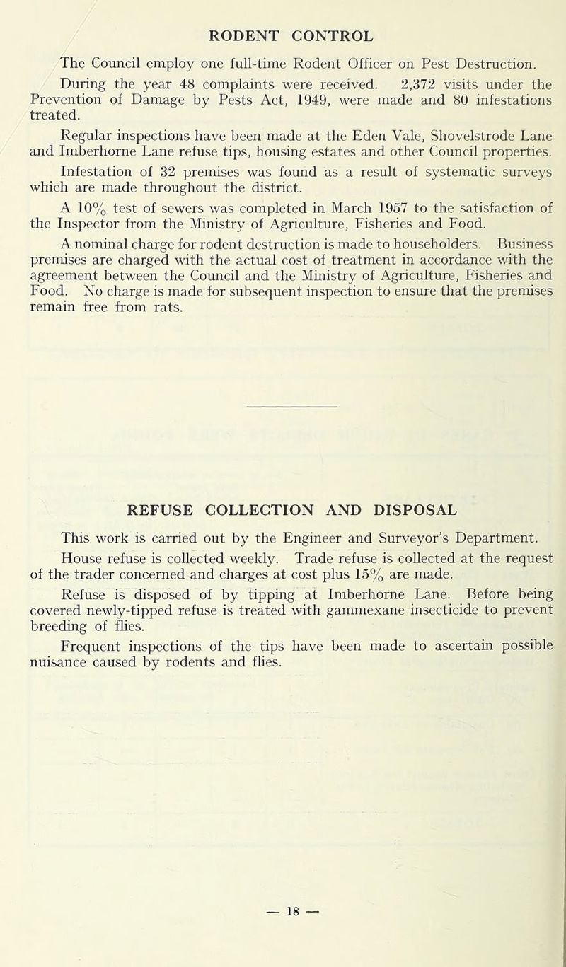 RODENT CONTROL The Council employ one full-time Rodent Officer on Pest Destruction. During the year 48 complaints were received. 2,372 visits under the Prevention of Damage by Pests Act, 1949, were made and 80 infestations treated. Regular inspections have been made at the Eden Vale, Shovelstrode Lane and Imberhorne Lane refuse tips, housing estates and other Council properties. Infestation of 32 premises was found as a result of systematic surveys which are made throughout the district. A 10% test of sewers was completed in March 1957 to the satisfaction of the Inspector from the Ministry of Agriculture, Fisheries and Food. A nominal charge for rodent destruction is made to householders. Business premises are charged with the actual cost of treatment in accordance with the agreement between the Council and the Ministry of Agriculture, Fisheries and Food. No charge is made for subsequent inspection to ensure that the premises remain free from rats. REFUSE COLLECTION AND DISPOSAL This work is carried out by the Engineer and Surveyor’s Department. House refuse is collected weekly. Trade refuse is collected at the request of the trader concerned and charges at cost plus 15% are made. Refuse is disposed of by tipping at Imberhorne Lane. Before being covered newly-tipped refuse is treated with gammexane insecticide to prevent breeding of fhes. Frequent inspections of the tips have been made to ascertain possible nuisance caused by rodents and fhes.