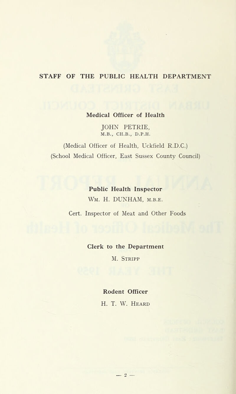 STAFF OF THE PUBLIC HEALTH DEPARTMENT Medical Officer of Health JOHN PETRIE, M.B., CH.B., D.P.H. (Medical Officer of Health, Uckfield R.D.C.) (School Medical Officer, East Sussex County Council) Public Health Inspector Wm. H. DUNHAM, m.b.e. Cert. Inspector of Meat and Other Foods Clerk to the Department M. Strip? Rodent Officer H. T. W. Heard