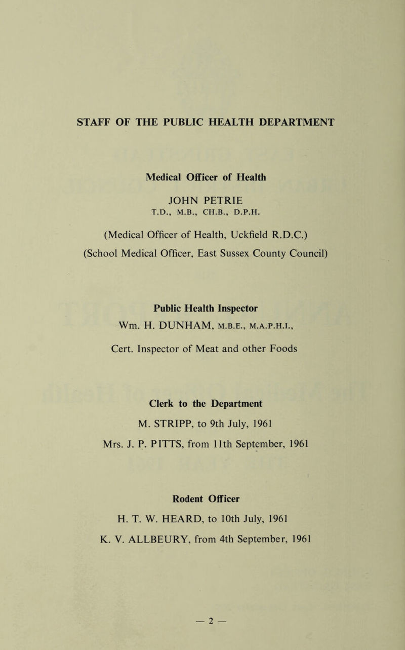 STAFF OF THE PUBLIC HEALTH DEPARTMENT Medical Officer of Health JOHN PETRIE T.D., M.B., CH.B., D.P.H. (Medical Officer of Health, Uckfield R.D.C.) (School Medical Officer, East Sussex County Council) Public Health Inspector Wm. H. DUNHAM, m.b.e., m.a.p.h.i., Cert. Inspector of Meat and other Foods Clerk to the Department M. STRIPP, to 9th July, 1961 Mrs. J. P. PITTS, from 11th September, 1961 Rodent Officer H. T. W. HEARD, to 10th July, 1961 K. V. ALLBEURY, from 4th September, 1961