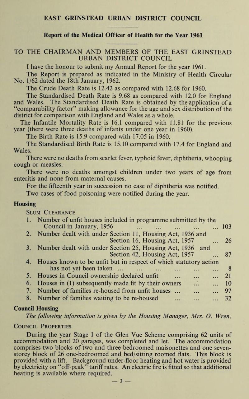 EAST GRINSTEAD URBAN DISTRICT COUNCIL Report of the Medical Officer of Health for the Year 1961 TO THE CHAIRMAN AND MEMBERS OF THE EAST GRINSTEAD URBAN DISTRICT COUNCIL I have the honour to submit my Annual Report for the year 1961. The Report is prepared as indicated in the Ministry of Health Circular No. 1/62 dated the 18th January, 1962. The Crude Death Rate is 12.42 as compared with 12.68 for 1960. The Standardised Death Rate is 9.68 as compared with 12.0 for England and Wales. The Standardised Death Rate is obtained by the application of a “comparability factor” making allowance for the age and sex distribution of the district for comparison with England and Wales as a whole. The Infantile Mortality Rate is 16.1 compared with 11.81 for the previous year (there were three deaths of infants under one year in 1960). The Birth Rate is 15.9 compared with 17.05 in 1960. The Standardised Birth Rate is 15.10 compared with 17.4 for England and Wales. There were no deaths from scarlet fever, typhoid fever, diphtheria, whooping cough or measles. There were no deaths amongst children under two years of age from enteritis and none from maternal causes. For the fifteenth year in succession no case of diphtheria was notified. Two cases of food poisoning were notified during the year. Housing Slum Clearance 1. Number of unfit houses included in programme submitted by the Council in January, 1956 103 2. Number dealt with under Section 11, Housing Act, 1936 and Section 16, Housing Act, 1957 ... 26 3. Number dealt with under Section 25, Housing Act, 1936 and Section 42, Housing Act, 1957 ... 87 4. Houses known to be unfit but in respect of which statutory action has not yet been taken 8 5. Houses in Council ownership declared unfit 21 6. Houses in (1) subsequently made fit by their owners ... ... 10 7. Number of families re-housed from unfit houses 97 8. Number of families waiting to be re-housed 32 Council Housing The following information is given by the Housing Manager, Mrs. O. Wren. Council Properties During the year Stage I of the Glen Vue Scheme comprising 62 units of accommodation and 20 garages, was completed and let. The accommodation comprises two blocks of two and three bedroomed maisonettes and one seven- storey block of 26 one-bedroomed and bed/sitting roomed flats. This block is provided with a lift. Background under-floor heating and hot water is provided by electricity on “off peak” tariff rates. An electric fire is fitted so that additional heating is available where required.