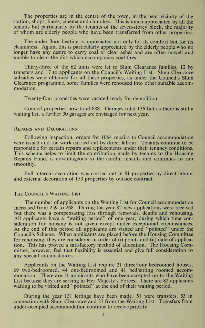 The properties are in the centre of the town, in the near vicinity of the station, shops, buses, cinema and churches. This is much appreciated by all the tenants but particularly by the tenants of the seven-storey block, the majority of whom are elderly people who have been transferred from other properties. The under-floor heating is appreciated not only for its comfort but for its cleanliness. Again, this is particularly appreciated by the elderly people who no longer have any desire to carry coal or clear ashes and are often unwell and unable to clean the dirt which accompanies coal fires. Thirty-three of the 62 units were let to Slum Clearance families, 12 by transfers and 17 to applicants on the Council’s Waiting List. Slum Clearance subsidies were obtained for all these properties, as under the Council’s Slum Clearance programme, some families were rehoused into other suitable accom- modation. Twenty-four properties were vacated ready for demolition. Council properties now total 888. Garages total 136 but as there is still a waiting list, a further 30 garages are envisaged for next year. Repairs and Decorations Following inspection, orders for 1064 repairs to Council accommodation were issued and the work carried out by direct labour. Tenants continue to be responsible for certain repairs and replacements under their tenancy conditions. This scheme helps to limit the contribution made by tenants to the Housing Repairs Fund, is advantageous to the careful tenants and continues to run smoothly. Full internal decoration was carried out in 81 properties by direct labour and external decoration of 153 properties by outside contract. The Council’s Waiting List The number of applicants on the Waiting List for Council accommodation increased from 259 to 268. During the year 82 new applications were received but there was a compensating loss through removals, deaths and rehousing. All applicants have a “waiting period” of one year, during which time con- sideration for housing is not given except under exceptional circumstances. At the end of this period all applicants are visited and “pointed” under the Council’s Scheme. When applicants are placed before the Housing Committee for rehousing, they are considered in order of (i) points and (ii) date of applica- tion. This has proved a satisfactory method of allocation. The Housing Com- mittee, however, feel that flexibility is essential and give full consideration to any special circumstances. Applicants on the Waiting List require 21 three/four bedroomed houses, 69 two-bedroomed, 44 one-bedroomed and 41 bed/sitting roomed accom- modation. There are 11 applicants who have been accepted on to the Waiting List because they are serving in Her Majesty’s Forces. There are 82 applicants waiting to be visited and “pointed” at the end of their waiting period. During the year 131 lettings have been made; 51 were transfers, 53 in connection with Slum Clearance and 27 from the Waiting List. Transfers from under-occupied accommodation continue to receive priority.