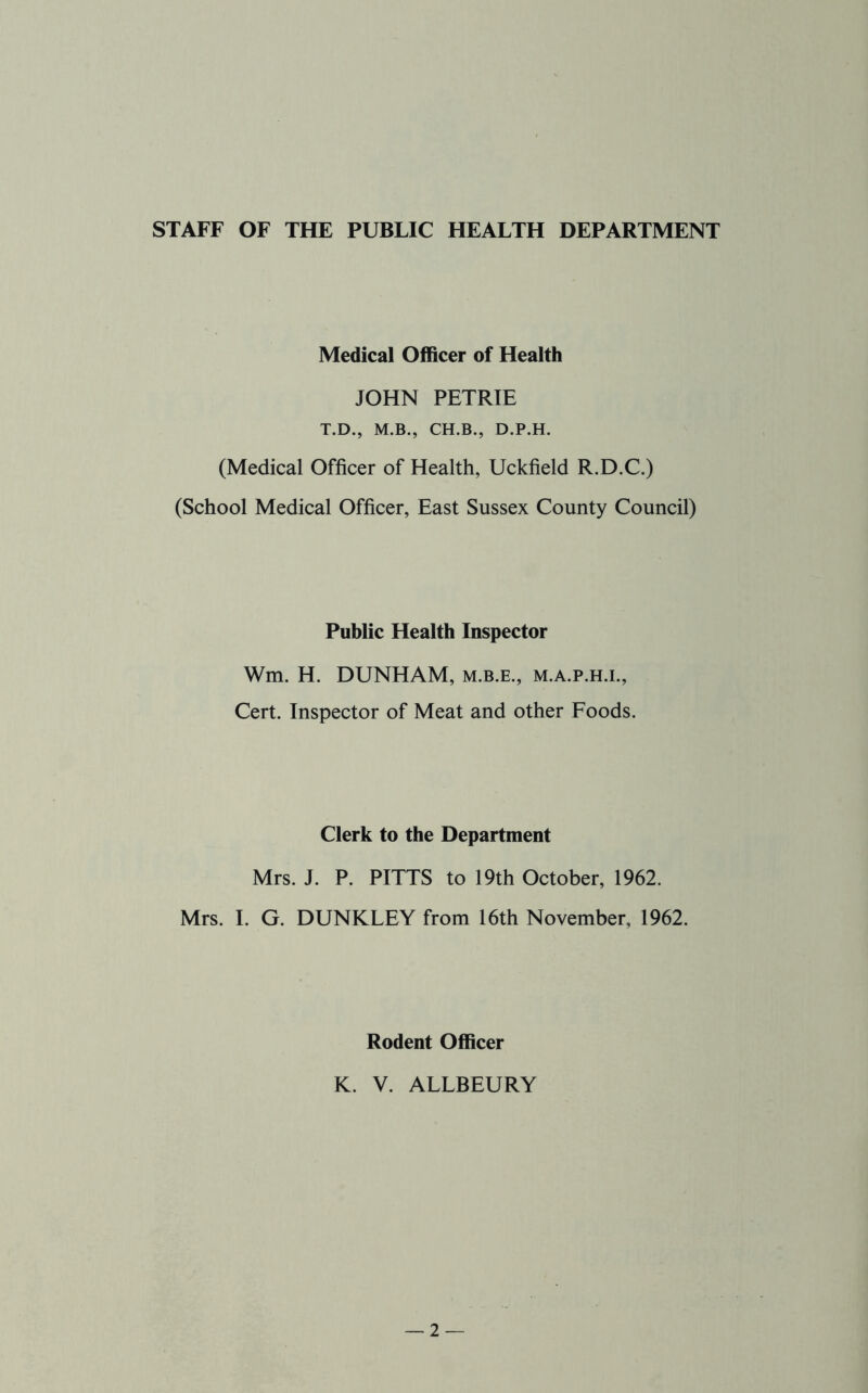 STAFF OF THE PUBLIC HEALTH DEPARTMENT Medical Officer of Health JOHN PETRIE T.D., M.B., CH.B., D.P.H. (Medical Officer of Health, Uckfield R.D.C.) (School Medical Officer, East Sussex County Council) Public Health Inspector Wm. H. DUNHAM, m.b.e., m.a.p.h.l. Cert. Inspector of Meat and other Foods. Clerk to the Department Mrs. J. P. PITTS to 19th October, 1962. Mrs. I. G. DUNKLEY from 16th November, 1962. Rodent Officer K. V. ALLBEURY