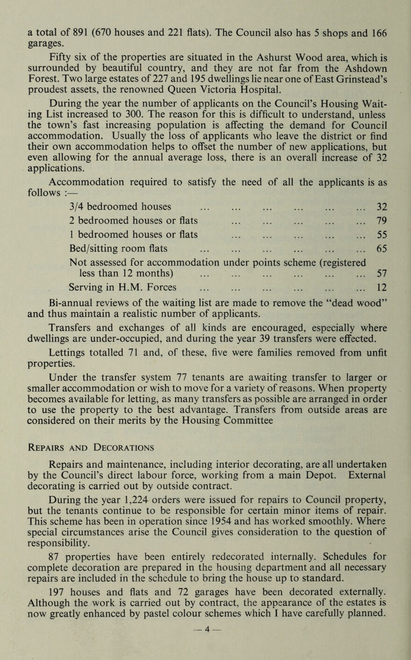 a total of 891 (670 houses and 221 flats). The Council also has 5 shops and 166 garages. Fifty six of the properties are situated in the Ashurst Wood area, which is surrounded by beautiful country, and they are not far from the Ashdown Forest. Two large estates of 227 and 195 dwellings lie near one of East Grinstead’s proudest assets, the renowned Queen Victoria Hospital. During the year the number of applicants on the Council’s Housing Wait- ing List increased to 300. The reason for this is difficult to understand, unless the town’s fast increasing population is affecting the demand for Council accommodation. Usually the loss of applicants who leave the district or find their own accommodation helps to offset the number of new applications, but even allowing for the annual average loss, there is an overall increase of 32 applications. Accommodation required to satisfy the need of all the applicants is as follows ;— 3/4 bedroomed houses 32 2 bedroomed houses or flats 79 1 bedroomed houses or flats 55 Bed/sitting room flats 65 Not assessed for accommodation under points scheme (registered less than 12 months) 57 Serving in H.M. Forces 12 Bi-annual reviews of the waiting list are made to remove the “dead wood” and thus maintain a realistic number of applicants. Transfers and exchanges of all kinds are encouraged, especially where dwellings are under-occupied, and during the year 39 transfers were effected. Lettings totalled 71 and, of these, five were families removed from unfit properties. Under the transfer system 77 tenants are awaiting transfer to larger or smaller accommodation or wish to move for a variety of reasons. When property becomes available for letting, as many transfers as possible are arranged in order to use the property to the best advantage. Transfers from outside areas are considered on their merits by the Housing Committee Repairs and Decorations Repairs and maintenance, including interior decorating, are all undertaken by the Council’s direct labour force, working from a main Depot. External decorating is carried out by outside contract. During the year 1,224 orders were issued for repairs to Council property, but the tenants continue to be responsible for certain minor items of repair. This scheme has been in operation since 1954 and has worked smoothly. Where special circumstances arise the Council gives consideration to the question of responsibility. 87 properties have been entirely redecorated internally. Schedules for complete decoration are prepared in the housing department and all necessary repairs are included in the schedule to bring the house up to standard. 197 houses and flats and 72 garages have been decorated externally. Although the work is carried out by contract, the appearance of the estates is now greatly enhanced by pastel colour schemes which I have carefully planned.