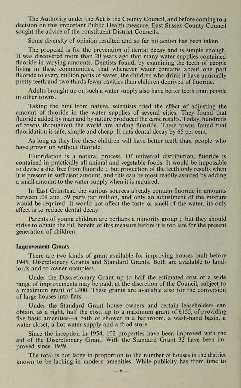 The Authority under the Act is the County Council, and before coming to a decision on this important Public Health measure, East Sussex County Council sought the advice of the constituent District Councils. Some diversity of opinion resulted and so far no action has been taken. The proposal is for the prevention of dental decay and is simple enough. It was discovered more than 20 years ago that many water supplies contained fluoride in varying amounts. Dentists found, by examining the teeth of people living in these communities, that whenever water contains about one part fluoride to every million parts of water, the children who drink it have unusually pretty teeth and two thirds fewer cavities than children deprived of fluoride. Adults brought up on such a water supply also have better teeth than people in other towns. Taking the hint from nature, scientists tried the effect of adjusting the amount of fluoride in the water supplies of several cities. They found that fluoride added by man and by nature produced the same results. Today, hundreds of towns throughout the world are adding fluoride. These towns found that fluoridation is safe, simple and cheap. It cuts dental decay by 65 per cent. As long as they live these children will have better teeth than people who have grown up without fluoride. Fluoridation is a natural process. Of universal distribution, fluoride is contained in practically all animal and vegetable foods. It would be impossible to devise a diet free from fluoride ; but protection of the teeth only results when it is present in sufficient amount, and this can be most readily assured by adding a small amount to the water supply when it is required. In East Grinstead the various sources already contain fluoride in amounts between .09 and .59 parts per million, and only an adjustment of the mixture would be required. It would not affect the taste or smell of the water, its only effect is to reduce dental decay. Parents of young children are perhaps a minority group ; but they should strive to obtain the full benefit of this measure before it is too late for the present generation of children. Improvement Grants There are two kinds of grant available for improving houses built before 1945, Discretionary Grants and Standard Grants. Both are available to land- lords and to owner occupiers. Under the Discretionary Grant up to half the estimated cost of a wide range of improvements may be paid, at the discretion of the Council, subject to a maximum grant of £400. These grants are available also for the conversion of large houses into flats. Under the Standard Grant house owners and certain leaseholders can obtain, as a right, half the cost, up to a maximum grant of £155, of providing five basic amenities—a bath or shower in a bathroom, a wash-hand basin, a water closet, a hot water supply and a food store. Since the inception in 1954, 102 properties have been improved with the aid of the Discretionary Grant. With the Standard Grant 32 have been im- proved since 1959. The total is not large in proportion to the number of houses in the district known to be lacking in modern amenities. While publicity has from time to