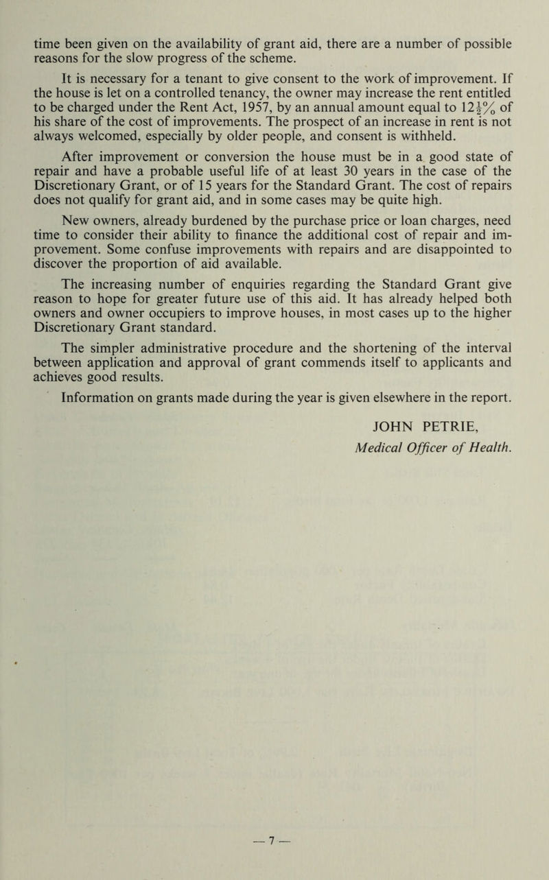 time been given on the availability of grant aid, there are a number of possible reasons for the slow progress of the scheme. It is necessary for a tenant to give consent to the work of improvement. If the house is let on a controlled tenancy, the owner may increase the rent entitled to be charged under the Rent Act, 1957, by an annual amount equal to 12 of his share of the cost of improvements. The prospect of an increase in rent is not always welcomed, especially by older people, and consent is withheld. After improvement or conversion the house must be in a good state of repair and have a probable useful life of at least 30 years in the case of the Discretionary Grant, or of 15 years for the Standard Grant. The cost of repairs does not qualify for grant aid, and in some cases may be quite high. New owners, already burdened by the purchase price or loan charges, need time to consider their ability to finance the additional cost of repair and im- provement. Some confuse improvements with repairs and are disappointed to discover the proportion of aid available. The increasing number of enquiries regarding the Standard Grant give reason to hope for greater future use of this aid. It has already helped both owners and owner occupiers to improve houses, in most cases up to the higher Discretionary Grant standard. The simpler administrative procedure and the shortening of the interval between application and approval of grant commends itself to applicants and achieves good results. Information on grants made during the year is given elsewhere in the report. JOHN PETRIE, Medical Officer of Health.