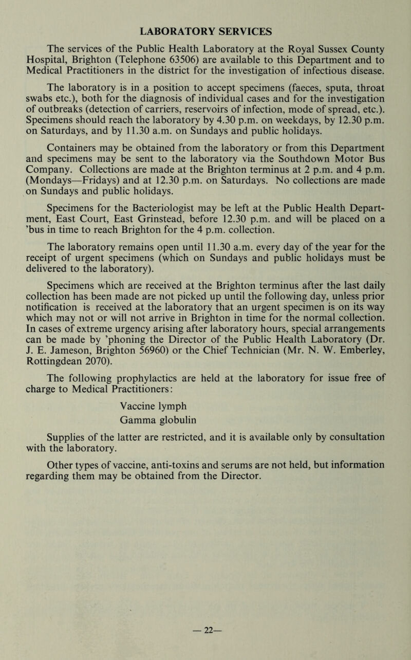 LABORATORY SERVICES The services of the Public Health Laboratory at the Royal Sussex County Hospital, Brighton (Telephone 63506) are available to this Department and to Medical Practitioners in the district for the investigation of infectious disease. The laboratory is in a position to accept specimens (faeces, sputa, throat swabs etc.), both for the diagnosis of individual cases and for the investigation of outbreaks (detection of carriers, reservoirs of infection, mode of spread, etc.). Specimens should reach the laboratory by 4.30 p.m. on weekdays, by 12.30 p.m. on Saturdays, and by 11.30 a.m. on Sundays and public holidays. Containers may be obtained from the laboratory or from this Department and specimens may be sent to the laboratory via the Southdown Motor Bus Company. Collections are made at the Brighton terminus at 2 p.m. and 4 p.m. (Mondays—Fridays) and at 12.30 p.m. on Saturdays. No collections are made on Sundays and public holidays. Specimens for the Bacteriologist may be left at the Public Health Depart- ment, East Court, East Grinstead, before 12.30 p.m. and will be placed on a ’bus in time to reach Brighton for the 4 p.m. collection. The laboratory remains open until 11.30 a.m. every day of the year for the receipt of urgent specimens (which on Sundays and public holidays must be delivered to the laboratory). Specimens which are received at the Brighton terminus after the last daily collection has been made are not picked up until the following day, unless prior notification is received at the laboratory that an urgent specimen is on its way which may not or will not arrive in Brighton in time for the normal collection. In cases of extreme urgency arising after laboratory hours, special arrangements can be made by ’phoning the Director of the Public Health Laboratory (Dr. J. E. Jameson, Brighton 56960) or the Chief Technician (Mr. N. W. Emberley, Rottingdean 2070). The following prophylactics are held at the laboratory for issue free of charge to Medical Practitioners: Vaccine lymph Gamma globulin Supplies of the latter are restricted, and it is available only by consultation with the laboratory. Other types of vaccine, anti-toxins and serums are not held, but information regarding them may be obtained from the Director. — 22—