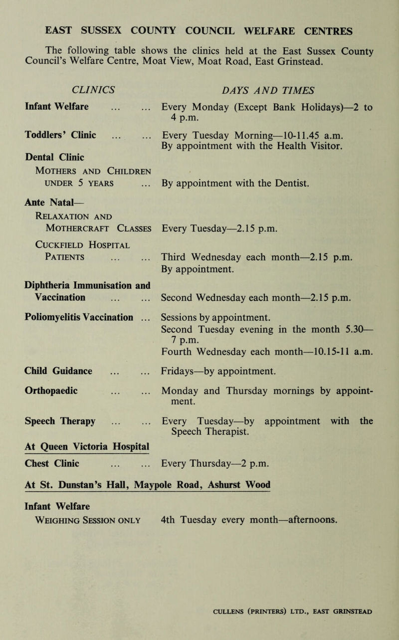 EAST SUSSEX COUNTY COUNCIL WELFARE CENTRES The following table shows the clinics held at the East Sussex County Council’s Welfare Centre, Moat View, Moat Road, East Grinstead. CLINICS DAYS AND TIMES Infant Welfare Toddlers’ Clinic Dental Clinic Every Monday (Except Bank Holidays)—2 to 4 p.m. Every Tuesday Morning—10-11.45 a.m. By appointment with the Health Visitor. Mothers and Children UNDER 5 YEARS Ante Natal— By appointment with the Dentist. Relaxation and Mothercraft Classes Every Tuesday—2.15 p.m. CucKFiELD Hospital Patients Third Wednesday each month—2.15 p.m. By appointment. Diphtheria Immunisation and Vaccination Second Wednesday each month—2.15 p.m. Poliomyelitis Vaccination ... Sessions by appointment. Second Tuesday evening in the month 5.30— 7 p.m. Fourth Wednesday each month—10.15-11 a.m. Child Guidance Fridays—by appointment. Orthopaedic Monday and Thursday mornings by appoint- ment. Speech Therapy At Queen Victoria Hospital Every Tuesday—by appointment with the Speech Therapist. Chest Clinic Every Thursday—2 p.m. At St» Dunstan^s Hall, Maypole Road, Ashurst Wood Infant Welfare Weighing Session only 4th Tuesday every month—afternoons. CULLENS (printers) LTD., EAST GRINSTEAD