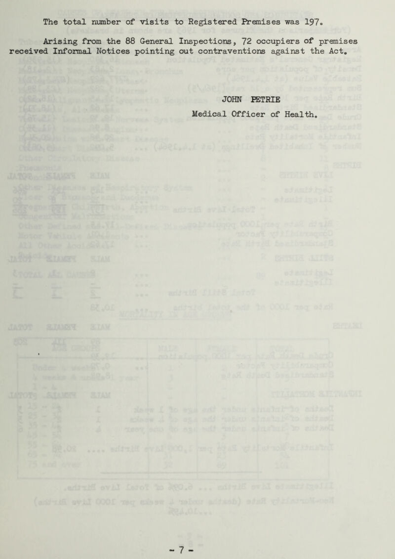 The total number of visits to Registered Premises was 197o Arising from the 88 General Inspections, 72 occupiers of premises received Informal Notices pointing out contraventions against the Act* JOHN KTRIE Medical Officer of Health