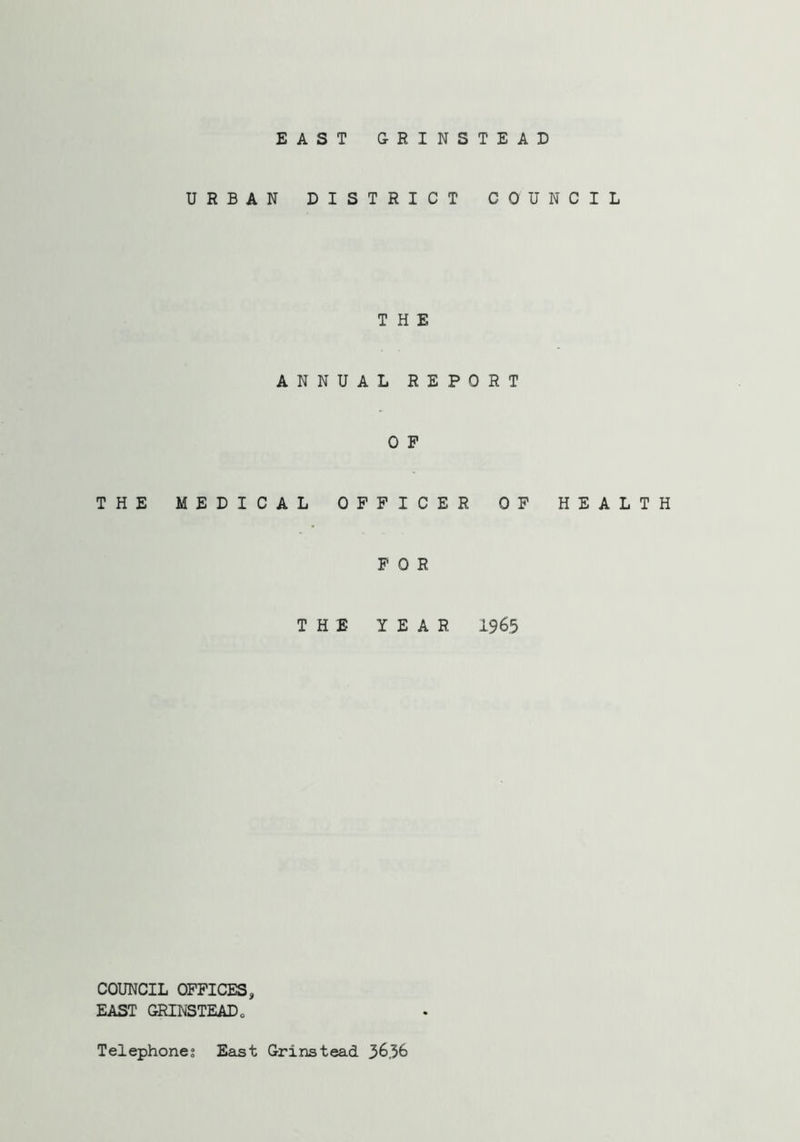 EAST GRINSTEAD URBAN DISTRICT COUNCIL THE ANNUAL REPORT 0 P THE MEDICAL OFFICER OF FOR THE YEAR 196.5 HEALTH COUNCIL OFFICES, EAST GRINSTEAD„ Telephones East Grinstead 36,36