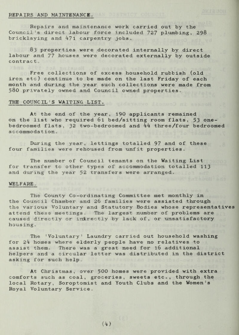 REPAIRS AND MAINTENANCE Repairs and maintenance work carried out by the Council's direct labour force included 727 plumbing, 298 bricklaying and 471 carpentry jobs a 83 properties were decorated internally by direct labour and 77 houses were decorated externally by outside contractu Free collections of excess household rubbish (old iron etc) continue to be made on the last Friday of each month and during the year such collections were made from 580 privately owned and Council owned properties0 THE COUNCIL'S WAITING LISTo At the end of the year, 190 applicants remained on the list who required 6l foed/sitting room flats, 53 one- bedroomed flats, 32 two-bedrcorned and 44 three/four bedroomed accommodations During the year, lettings totalled 97 and of these four families were rehoused from unfit properties. The number of Council tenants on the Waiting List for transfer to other types of accommodation totalled 113 and during the year 52 transfers were arranged. WELFARE o The County Co-ordinating Committee met monthly in the Council Chamber and 26 families were assisted through the various Voluntary and Statutory Bodies whose representatives attend these meetings<, The largest number of problems are caused directly or indirectly by lack of, or unsatisfactory housing o The Voluntary® Laundry carried out household washing for 24 homes where elderly people have no relatives to assist them. There was a great need for 16 additional helpers and a circular letter was distributed in the district asking for such help0 At Christmas, over 500 homes were provided with extra comforts such as coal, groceries, sweets etc®, through the local Rotary, Soroptomist and Youth Clubs and the Women's Royal Voluntary Service„