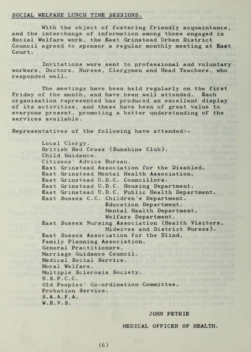 SOCIAL WELFARE LUNCH TIME SESSIONS With the object of fostering friendly acquaintance, and the interchange of information among those engaged in Social Welfare work, the East Grinstead Urban District Council agreed to sponsor a regular monthly meeting at East Court. Invitations were sent to professional and voluntary workers, Doctors, Nurses, Clergymen and Head Teachers, who responded well® The meetings have been held regularly on the first Friday of the month, and have been well attended. Each organisation represented has produced an excellent display of its activities, and these have been of great value to everyone present, promoting a better understanding of the services available. Representatives of the following have attended Local Clergy, British Red Cross (Sunshine Club)., Child Guidance, Citizens  Advice Bureau, East Grinstead Association for the Disabled. East Grinstead Mental Health Association. East Grinstead U,DoC» Councillors, East Grinstead U.D„C, Housing Department. East Grinstead U.D0C, Public Health Department. East Sussex C,C. Children's Department. Education Department, Mental Health Department. Welfare Department. East Sussex Nursing Association (Health Visitors, Midwives and District Nurses). East Sussex Association for the Blind, Family Planning Association. General Practitioners. Marriage Guidance Council, Medical Social Service, Moral Welfare, Multiple Sclerosis Society. N.SoP.C.C. Old Peoples Co-ordination Committee. Probation Service, S © O G F © O W.R. V. S. JOHN PETRIE MEDICAL OFFICER OF HEALTH.