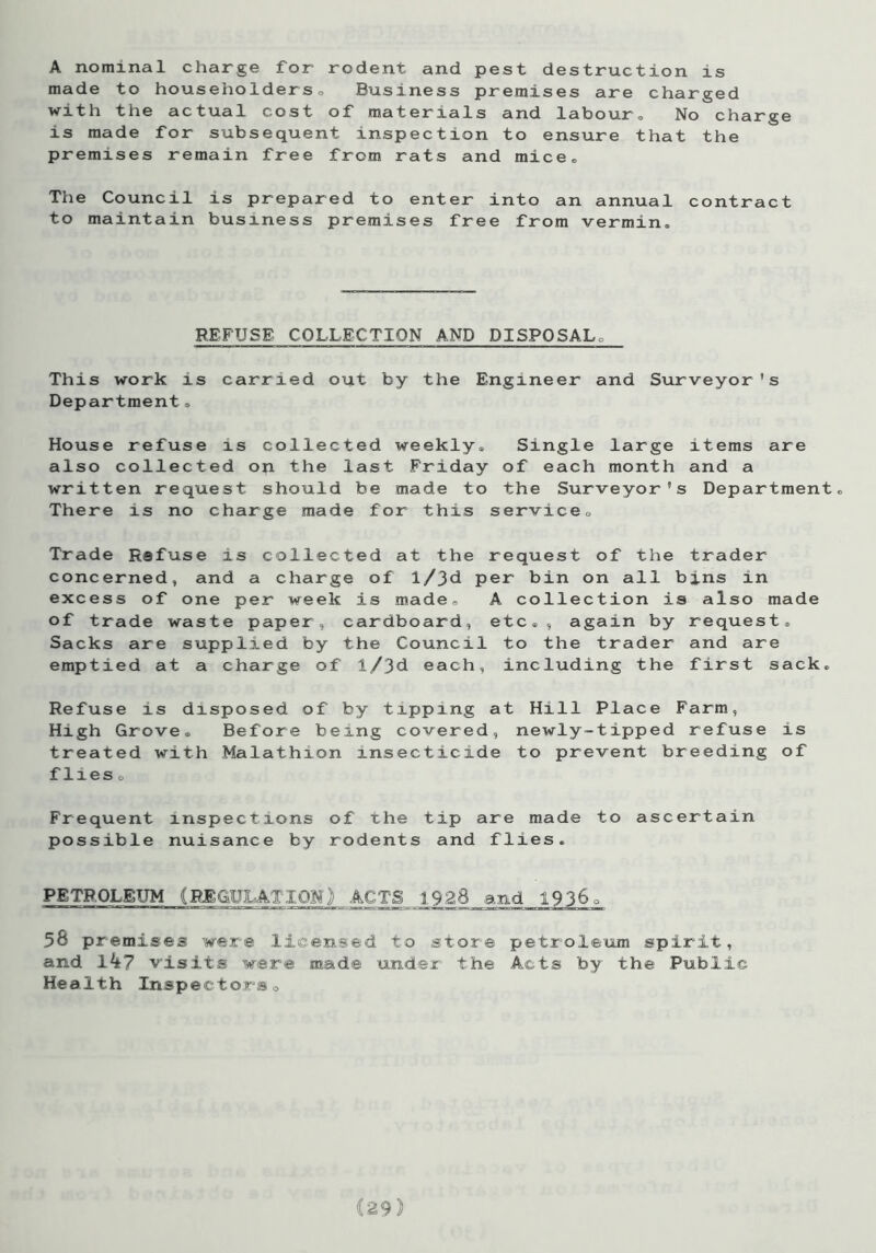 A nominal charge for rodent and pest destruction is made to householders0 Business premises are charged with the actual cost of materials and labour. No charge is made for subsequent inspection to ensure that the premises remain free from rats and mice. The Council is prepared to enter into an annual contract to maintain business premises free from vermin. REFUSE COLLECTION AND DISPOSAL, This work is carried out by the Engineer and Surveyor's Department„ House refuse is collected weekly. Single large items are also collected on the last Friday of each month and a written request should be made to the Surveyor's Department, There is no charge made for this service. Trade Refuse is collected at the request of the trader concerned, and a charge of l/}d per bin on all bins in excess of one per week is made, A collection is also made of trade waste paper, cardboard, etc,, again by request. Sacks are supplied by the Council to the trader and are emptied at a charge of l/3d each, including the first sack. Refuse is disposed of by tipping at Hill Place Farm, High Grove, Before being covered, newly-tipped refuse is treated with Malathion insecticide to prevent breeding of flies o Frequent inspections of the tip are made to ascertain possible nuisance by rodents and flies. PETROLEUM (REGULATION) ACTS 1928 and 19360 56 premises were licensed to store petroleum spirit, and Ik? visits were made under the Acts by the Public Health Inspectors0