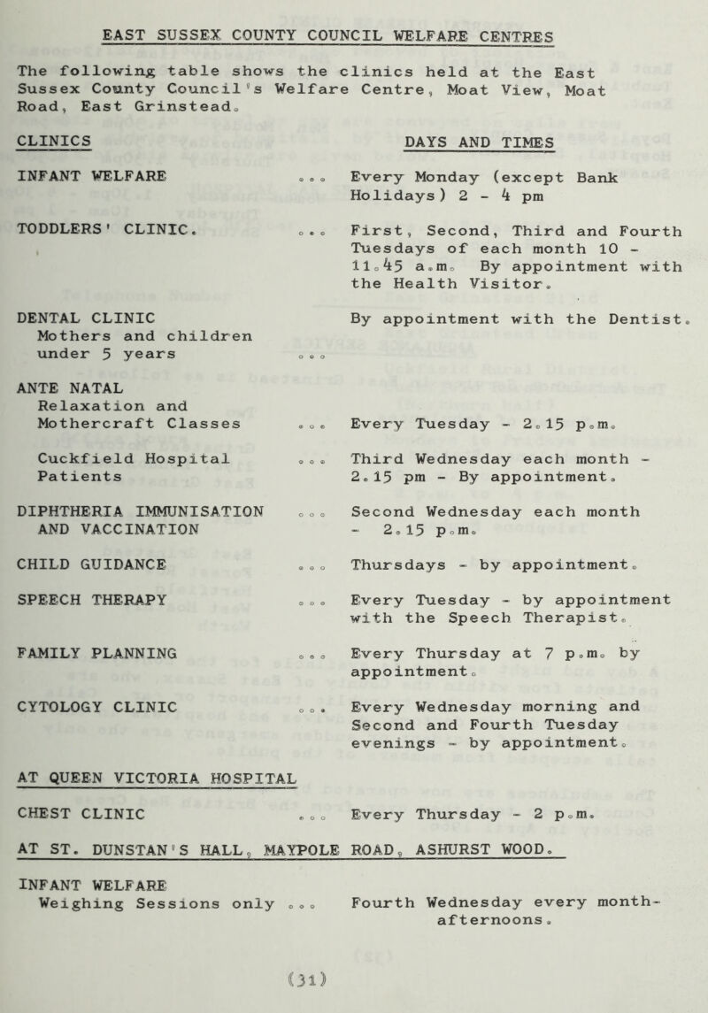 EAST SUSSEX COUNTY COUNCIL WELFARE CENTRES The following table shows the clinics held at the East Sussex County Council's Welfare Centre, Moat View, Moat Road, East Grinstead® CLINICS DAYS AND TIMES INFANT WELFARE Every Monday (except Bank Holidays) 2-4 pm TODDLERS’ CLINIC. First, Second, Third and Fourth Tuesdays of each month 10 - 11o 45 a.m® By appointment with the Health Visitor® DENTAL CLINIC Mothers and children under 5 years „.<, By appointment with the Dentist ANTE NATAL Relaxation and Mothercraft Classes .«® Every Tuesday - 2® 15 Poin. Cuckfield Hospital ®. Patients Third Wednesday each month - 2®15 pm - By appointment® DIPHTHERIA IMMUNISATION AND VACCINATION Second Wednesday each month 2®15 pom® CHILD GUIDANCE Thursdays - by appointment® SPEECH THERAPY Every Tuesday - by appointment with the Speech Therapist® FAMILY PLANNING Every Thursday at 7 p®m0 by appointment e CYTOLOGY CLINIC AT QUEEN VICTORIA HOSPITAL Every Wednesday morning and Second and Fourth Tuesday evenings - by appointment® CHEST CLINIC Every Thursday - 2 p0m® AT ST. DUNSTAN'S HALL, MAYPOLE ROAD, ASHURST WOOD. INFANT WELFARE Weighing Sessions only ® 00 Fourth Wednesday every month- afternoons .