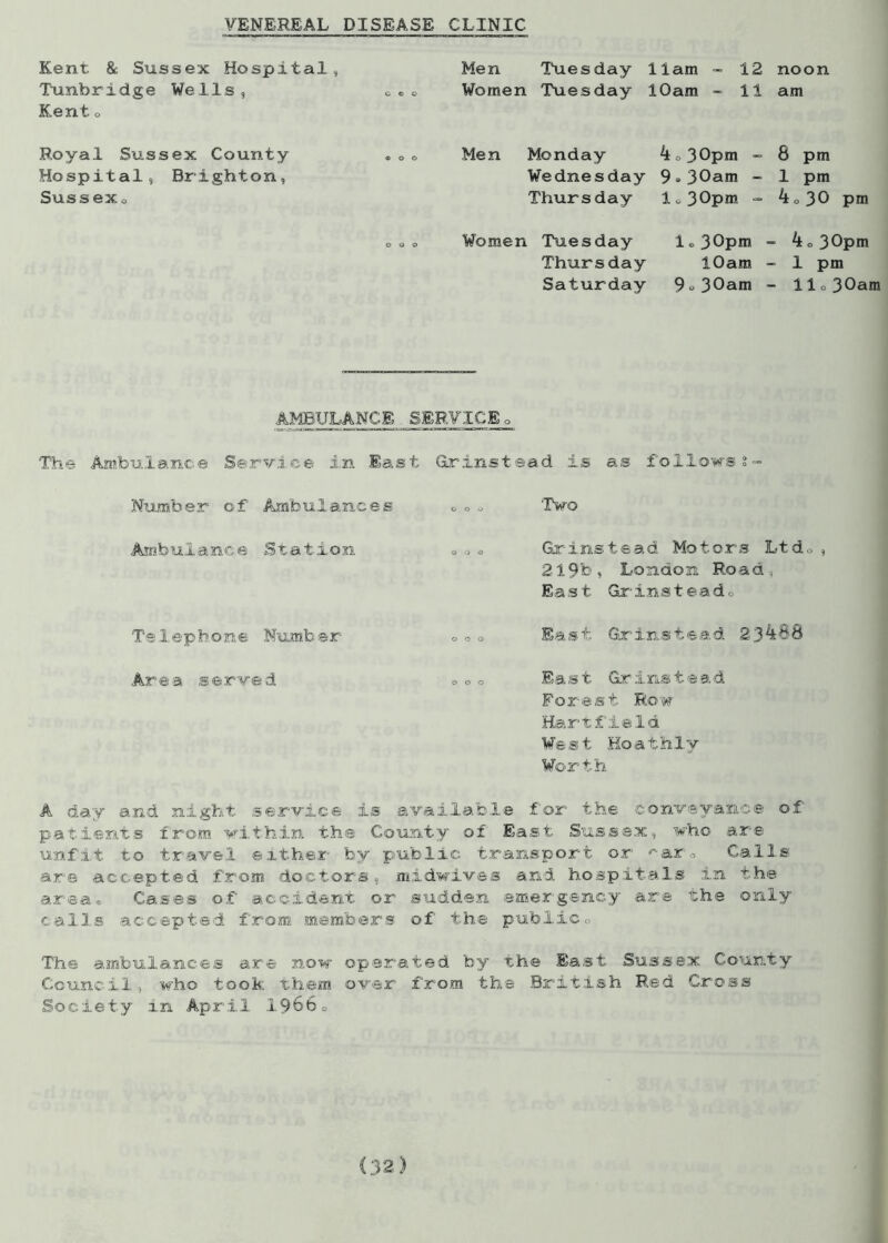 VENEREAL DISEASE CLINIC Kent & Sussex Hospital, Men Tuesday 11am - 12 noon Tunbridge Wells, ceo Women Tuesday 10am - 11 am Kent o Royal Sussex County Hospital, Brighton, Sussex<. Men Monday 4,. 30pm - 8 pm Wednesday 9®30am - 1 pm Thursday lo30p«* - 4o30 pm Women Tuesday l®30pm Thursday 10am Saturday 9o30am 4 o 30pm 1 pm llo30am AMBULANCE SERVICE„ The Ambulance Service in East Grinstead is as follows s- Number of Ambulances 000 'Two Ambulance Station 0 0 0 Grinstead Motors Ltdo, 219b, London Road, East Grins tea d.. Telephone Number 000 East Grinstead 23488 Area served 000 East Grinstead Forest Row HartfieId West Hoathly Worth A day and night service is available for the conveyance of patients from within the County of East Sussex, who are unfit to travel either by public transport or ^arw Calls are accepted from doctors, midwives and hospitals in the area® Cases of accident or sudden emergency are the only calls accepted from members of the public., The ambulances are now operated by the East Sussex County Council, who took them over from the British Red Cross Society in April 19660