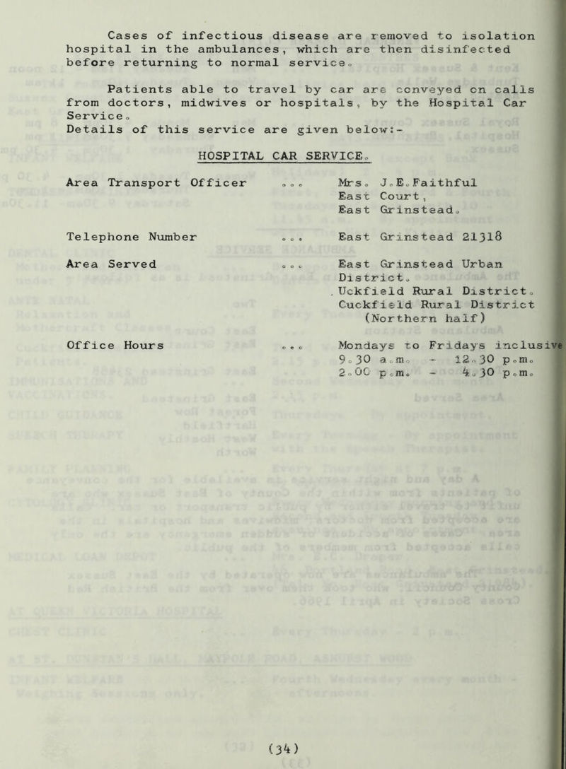 Cases of infectious disease are removed to isolation hospital in the ambulances, which are then disinfected before returning to normal service,, Patients able to travel by car are conveyed on calls from doctors, midwives or hospitals, by the Hospital Car Service <> Details of this service are given below;- HOSPITAL CAR SERVICE«. Area Transport Officer Telephone Number Area Served Mr So JoEoFaithful East Court, East Grinsteado East Grinstead 21318 East Grinstead Urban District o Uckfield Rural District0 Cuckfield Rural District (Northern half) Office Hours Mondays to 9 o 30 aom 2 <>00 p o m o Fridays inclusive 12o30 pom0 4o30 pomo (3^)