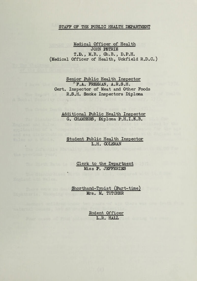 STAFF OF THE PUBLIC HEALTH DEPARTMENT Medical Officer of Health JOHN PETRIE T.D., M.B. , Ch.B., D.P.H. (Medical Officer of Health, Uckfield R.D.C.) Senior Public Health Inspector F.A. FREEMAN, A.R.S.H. Cert. Inspector of Meat and Other Foods R.S.H. Smoke Inspectors Diploma Additional Public Health Inspector G. CHAMBERS, Diploma P.H.I.E.B. Student Public Health Inspector L.H. COLEMAN Clerk to the Department Miss P. JEFFERIES Shorthand-Typist (Part-time) Mrs. M. TUTCHER Rodent Officer L.R. HALL