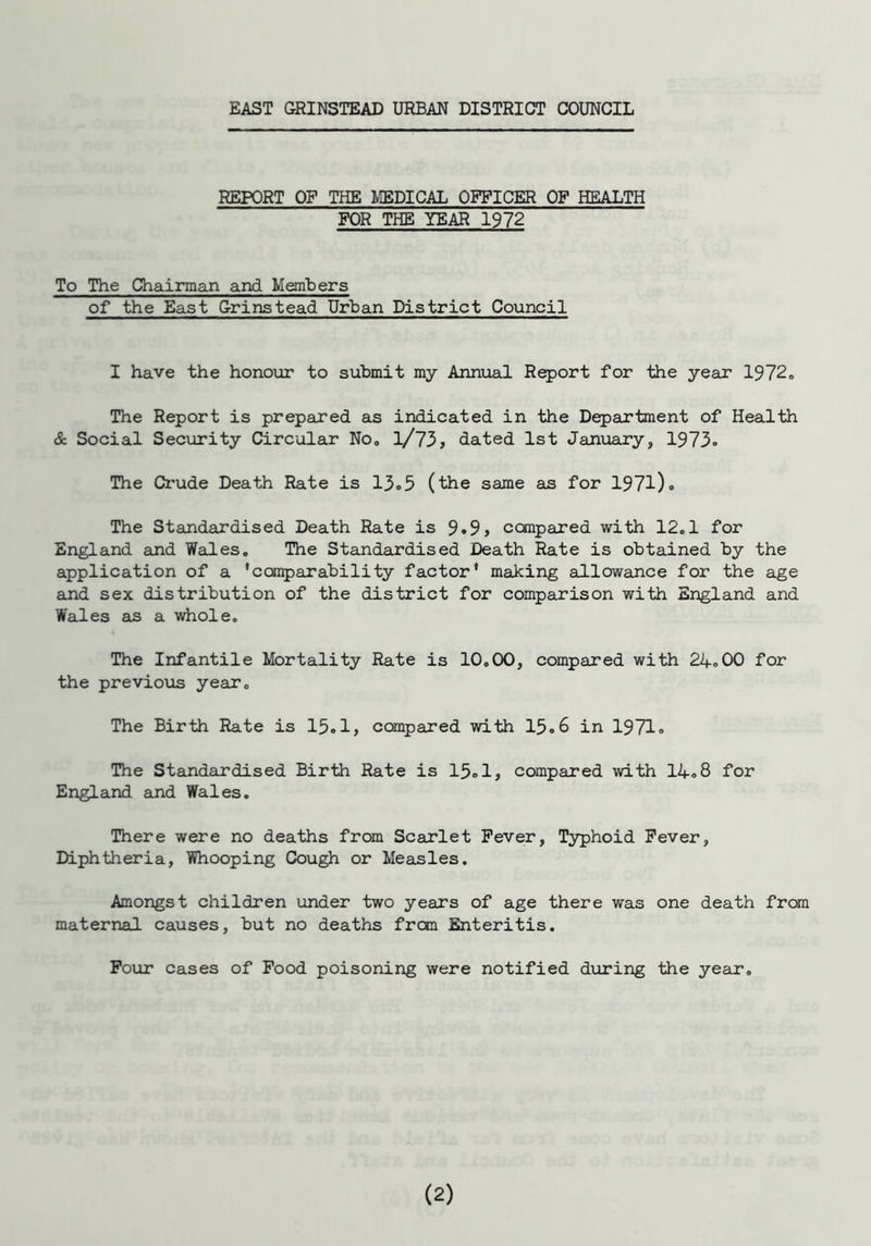 EAST GRINSTEAD URBAN DISTRICT COUNCIL REPORT OF THE MEDICAL OFFICER OF HEALTH FOR THE YEAR 1972 To The Chairman and Members of the East Grinstead Urban District Council I have the honour to submit my Annual Report for the year 1972. The Report is prepared as indicated in the Department of Health & Social Security Circular No. l/73, dated 1st January, 1973. The Crude Death Rate is 13.5 (the same as for 1971). The Standardised Death Rate is 9.9> compared with 12.1 for England and Wales. The Standardised Death Rate is obtained by the application of a 'comparability factor' making allowance for the age and sex distribution of the district for comparison with England and Wales as a whole. The Infantile Mortality Rate is 10.00, compared with 24.00 for the previous year. The Birth Rate is 15.1, compared with 15.6 in 1971. The Standardised Birth Rate is 15.1, compared with 14.8 for England and Wales. There were no deaths from Scarlet Fever, Typhoid Fever, Diphtheria, Whooping Cough or Measles. Amongst children under two years of age there was one death from maternal causes, but no deaths from Enteritis. Four cases of Food poisoning were notified during the year.