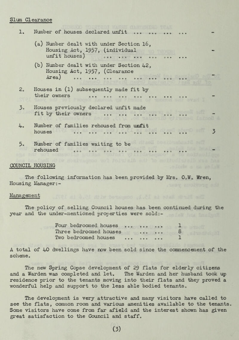 Slum Clearance 1. Number of houses declared unfit 2. 3. 4= 0 6 0 0 9 0 ««0 O (a) Number dealt with under Section 16, Housing Act, 1957, (individual unfit houses) o o • • o 9 OOO 0 9 0 (b) Number dealt with under Section 42 Housing Act, 1957, (Clearance Area) O O o 9 0 0 O 0 9 0 C O 9 O O O OOO Houses in (l) subsequently made fit by their owners 090 OOO OOO OOO 009 0 0 9 O Houses previously declared unfit made fit by their owners • • e«o 000 ooo ooo ooo Number of families rehoused from unfit houses oe ooo ooo ooo ooo ooo ooo o o Number of families waiting to be rehoused ooo ooo ooo ©oo ooo oo© OOO 3 COUNCIL HOUSING The following information has been provided by Mrs. O.W. Wren, Housing Manager Management The policy of selling Council houses has been continued during the year and the under-mentioned properties were sold:- Four bedroomed houses . „. .. . . „. 1 Three bedroomed houses ... ... 8 Two bedroomed houses ... ... ... 1 A total of 40 dwellings have now been sold since the commencement of the scheme. The new Spring Copse development of 29 flats for elderly citizens and a Warden was completed and let. The Warden and her husband took up residence prior to the tenants moving into their flats and they proved a wonderful help and support to the less able bodied tenants. The development is very attractive and many visitors have called to see the flats, common room and various amenities available to the tenants. Some visitors have come from far afield and the interest shown has given great satisfaction to the Council and staff.