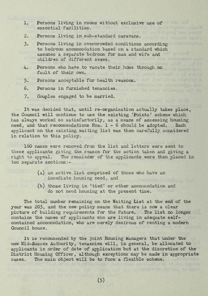 1. Persons living in rooms without exclusive use of essential facilities„ 2. Persons living in sub-standard caravans. 3. Persons living in overcrowded conditions according to bedroom accommodation based on a standard which assumes a separate bedroom for man and wife and children of different sexes. 4. Persons who have to vacate their heme through no fault of their own. 5o Persons acceptable for health reasons. 6. Persons in furnished tenancies0 7. Couples engaged to be married. It was decided that, until re-organisation actually takes place, the Council will continue to use the existing Points” scheme which has always worked so satisfactorily, as a means of assessing housing need, and that recommendations Nos. 1 - 6 should be adopted. Each applicant on the existing waiting list was then carefully considered in relation to this policy. 160 names were removed from the list and letters were sent to these applicants giving the reason for the action taken and giving a right to appeal. The remainder of the applicants were then placed in two separate sections s- (a) an active list comprised of those who have an immediate housing need, and. (b) those living in tied or other accommodation and do not need housing at the present time. The total number remaining on the Waiting List at the end of the year was 203, and the new policy means that there is now a clear picture of building requirements for the future. The list no longer contains the names of applicants who are living in adequate self- contained accommodation, who are merely desirous of renting a modern Council house. It is reccmmended by the joint Housing Managers that under the new Mid-Sussex Authority, tenancies will, in general, be allocated to applicants in order of date of application but at the discretion of the District Housing Officer, although exceptions may be made in appropriate cases. The main object will be to form a flexible scheme.