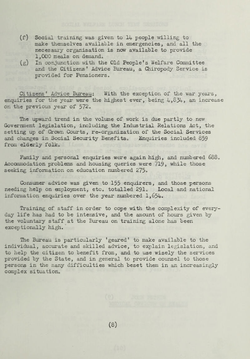 (f) Social training was given to 14 people willing to make themselves available in emergencies, and all the necessary organisation is now available to provide 1,000 meals on demand,, (g) In conjunction with the Old People's Welfare Committee and the Citizens' Advice Bureau, a Chiropody Service is provided for Pensioners. Citizens' Advice Bureau: With the exception of the war years, enquiries for the year were the highest ever, being 4,834, an increase on the previous year of 572. The upward trend in the volume of work is due partly to new Government legislation, including the Industrial Relations Act, the setting up of Crown Courts, re-organization of the Social Services and changes in Social Security Benefits„ Enquiries included 859 from elderly folk. Family and personal enquiries were again high, and numbered 688. Accommodation problems and housing queries were 719> while those seeking information on education numbered 275° Consumer advice was given to 155 enquirers, and those persons needing help on employment, etc. totalled 291. Local and national information enquiries over the year numbered 1,654. Training of staff in order to cope with the complexity of every- day life has had to be intensive, and the amount of hours given by the voluntary staff at the Bureau on training alone has been exceptionally high. The Bureau is particularly 'geared* to make available to the individual, accurate and skilled advice, to explain legislation, and to help the citizen to benefit from, and to use wisely the services provided by the State, and in general to provide counsel to those persons in the many difficulties which beset them in an increasingly complex situation.