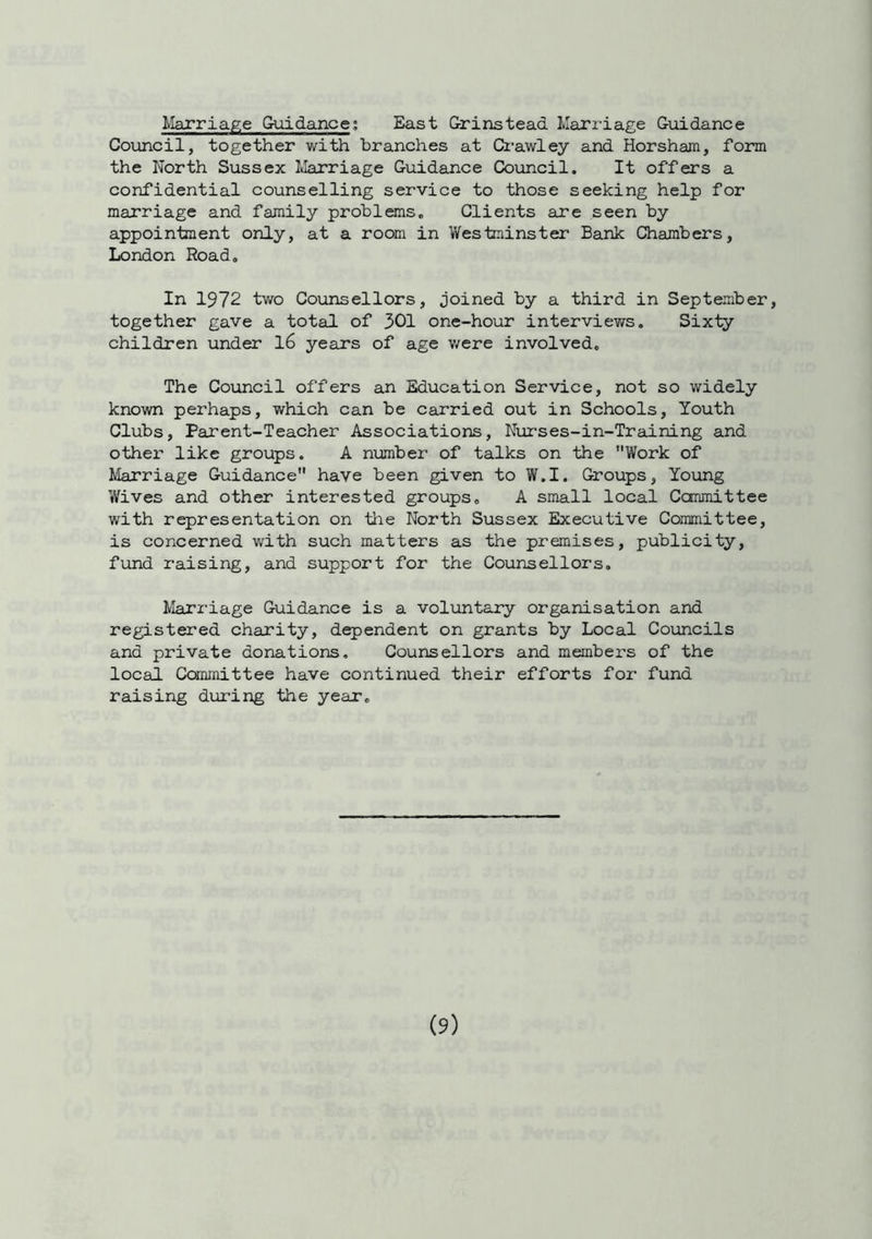 Marriage Guidance; East Grinstead Marriage Guidance Council, together with branches at Crawley and Horsham, form the North Sussex Marriage Guidance Council. It offers a confidential counselling service to those seeking help for marriage and family problems. Clients are seen by appointment only, at a room in Westminster Bank Chambers, London Road. In 1972 two Counsellors, joined by a third in September, together gave a total of 301 one-hour interviews. Sixty children under 16 years of age were involved. The Council offers an Education Service, not so widely known perhaps, which can be carried out in Schools, Youth Clubs, Parent-Teacher Associations, Nurses-in-Training and other like groups. A number of talks on the Work of Marriage Guidance have been given to W.I. Groups, Young Wives and other interested groups. A small local Committee with representation on the North Sussex Executive Committee, is concerned with such matters as the premises, publicity, fund raising, and support for the Counsellors. Marriage Guidance is a voluntary organisation and registered charity, dependent on grants by Local Councils and private donations. Counsellors and members of the local Committee have continued their efforts for fund raising during the year.