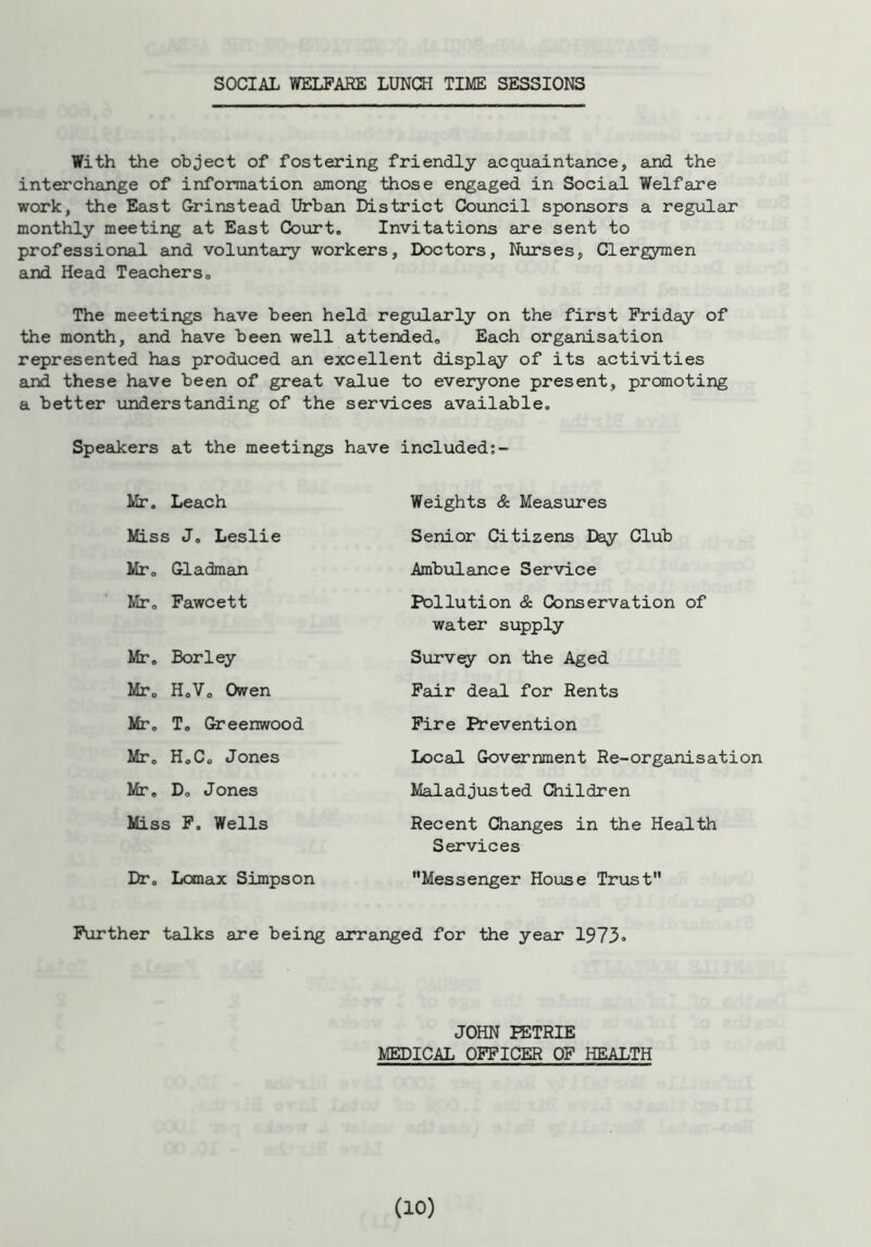 SOCIAL WELFARE LUNCH TIME SESSIONS With the object of fostering friendly acquaintance, and the interchange of information among those engaged in Social Welfare work, the East Grinstead Urban District Council sponsors a regular monthly meeting at East Court. Invitations are sent to professional and voluntary workers, Doctors, Nurses, Clergymen and Head Teachers. The meetings have been held regularly on the first Friday of the month, and have been well attended. Each organisation represented has produced an excellent display of its activities and these have been of great value to everyone present, promoting a better understanding of the services available. Speakers at the meetings have included:- Mr. Leach Weights & Measures Senior Citizens Day Club Ambulance Service Pollution & Conservation of Miss J. Leslie Mr. Cladman Mr. Fawcett Miss F. Wells Mr. Borley Mr. H.V. Owen Mr. T. Greenwood Mr. H.C. Jones Mr. D. Jones water supply Survey on the Aged Fair deal for Rents Fire Prevention Local Government Re-organisation Maladjusted Children Recent Changes in the Health Dr. Lomax Simpson Services Messenger House Trust Further talks are being arranged for the year 1973 JOHN PETRIE MEDICAL OFFICER OF HEALTH
