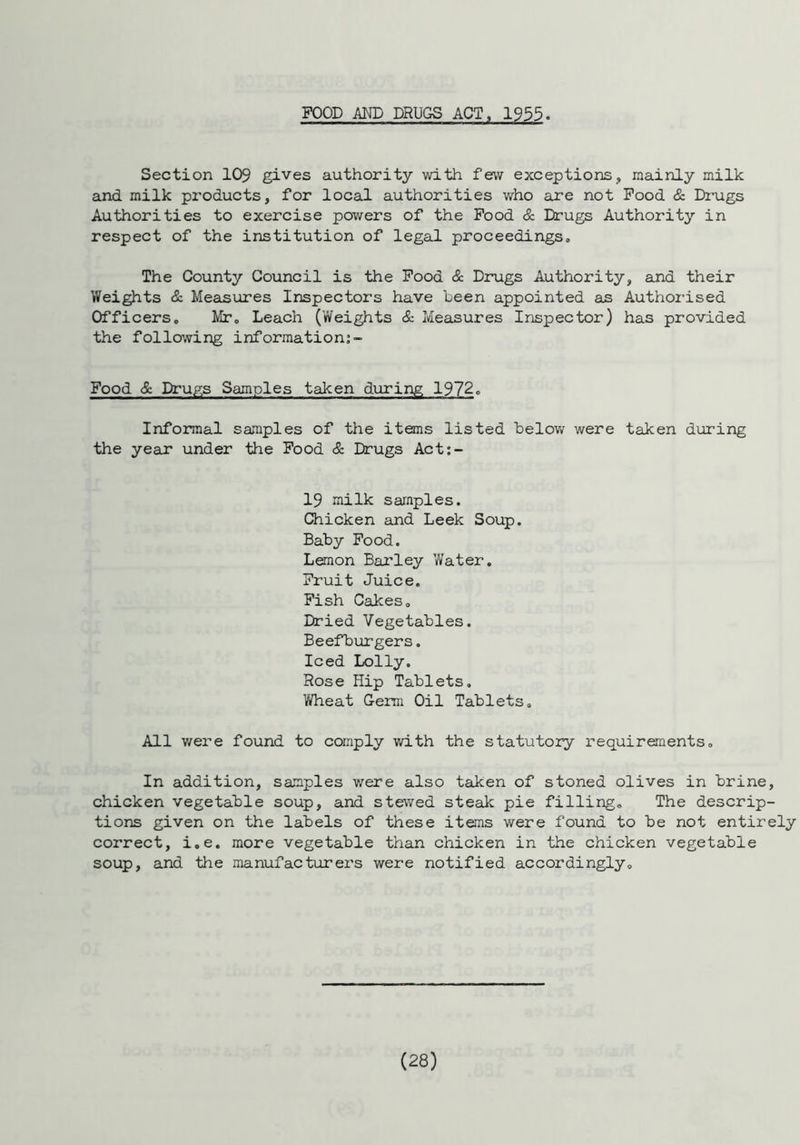 FOOD AND DRUGS ACT, 1955. Section 109 gives authority with few exceptions, mainly milk and milk pz^oducts, for local authorities who are not Food & Drugs Authorities to exercise powers of the Food & Drugs Authority in respect of the institution of legal proceedings. The County Council is the Food & Drugs Authority, and their Weights & Measures Inspectors have been appointed as Authorised Officers, Mr, Leach (Weights & Measures Inspector) has provided the following information; - Food & Drugs Samples taken during 1972, Informal samples of the items listed below were taken during the year under the Food & Drugs Act:- 19 milk samples. Chicken and Leek Soup. Baby Food. Lemon Barley Water. Fruit Juice. Fish Cakes. Dried Vegetables. Beefburgers. Iced Lolly. Rose Hip Tablets. Wheat Germ Oil Tablets. All were found to comply with the statutory requirements. In addition, samples were also taken of stoned olives in brine, chicken vegetable soup, and stewed steak pie filling. The descrip- tions given on the labels of these items were found to be not entirely correct, i.e. more vegetable than chicken in the chicken vegetable soup, and the manufacturers were notified accordingly.
