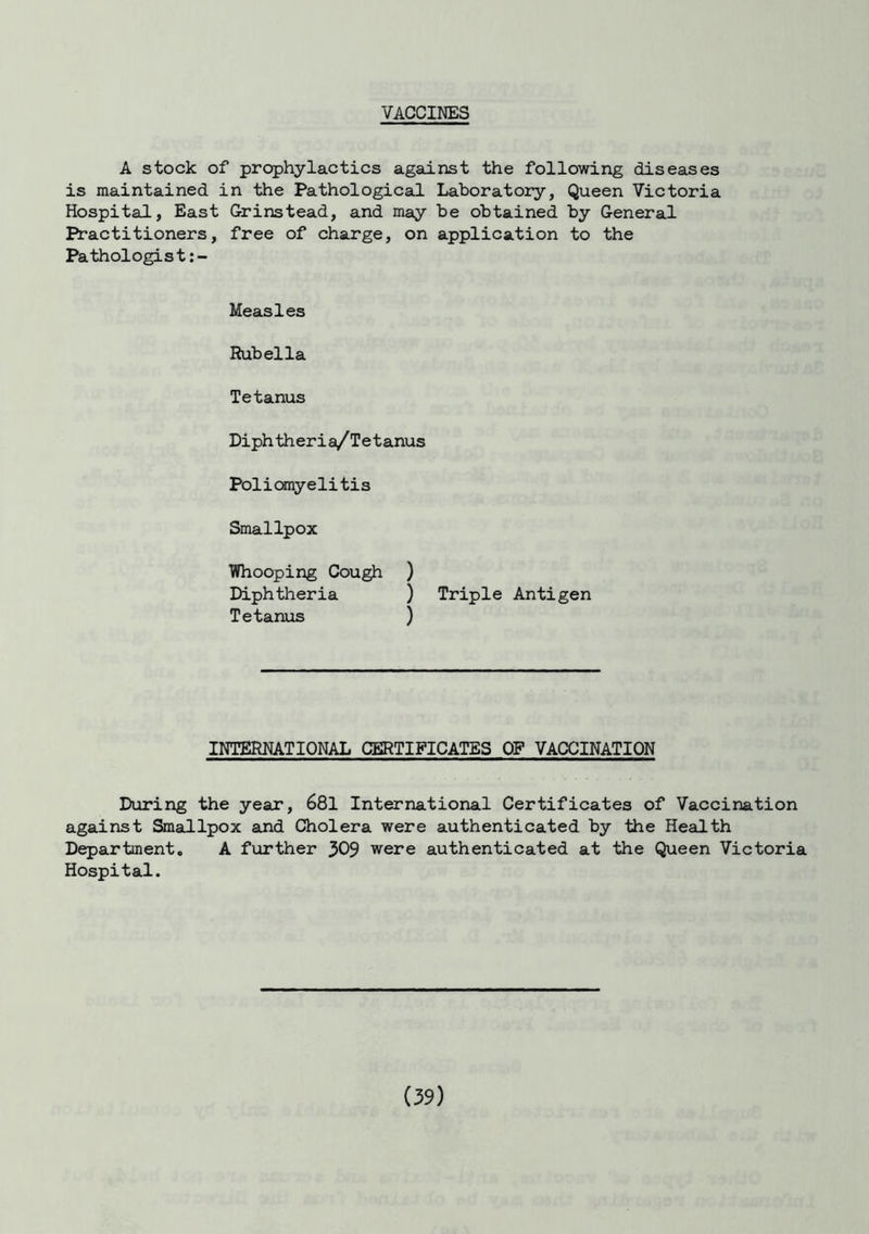 VACCINES A stock of prophylactics against the following diseases is maintained in the Pathological Laboratory, Queen Victoria Hospital, East Grinstead, and may be obtained by General Practitioners, free of charge, on application to the Pathologist Measles Rubella Tetanus Diphtheria/Tetanus Poliomyelitis Smallpox Whooping Cough ) Diphtheria ) Triple Antigen Tetanus ) INTERNATIONAL CERTIFICATES OF VACCINATION During the year, 681 International Certificates of Vaccination against Smallpox and Cholera were authenticated by the Health Department. A further 309 were authenticated at the Queen Victoria Hospital.