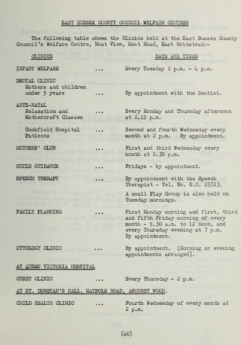 EAST SUSSEX COUNTY COUNCIL WELFARE CENTRES The following table shows the Clinics held at the East Sussex County Council's Welfare Centre, Moat View, Moat Road, East Grinstead:- CLINICS DAYS AND TIMES INFANT WELFARE Every Tuesday 2 p.m. - 4 p.m. DENTAL CLINIC Mothers and children under 5 years By appointment with the Dentist. ANTE-NATAL Relaxation and Mothercraft Classes Every Monday and Thursday afternoon at 2.15 p.m. Cuckfield Hospital ... Patients Second and fourth Wednesday every month at 2 p.m. By appointment. MOTHERS' CLUB First and third Wednesday every month at 2.30 p.m. CHILD GUIDANCE Fridays - by appointment. SPEECH THERAPY By appointment with the Speech Therapist - Tel. No. E.G. 25513. A small Play Group is also held on Tuesday mornings. FAMILY PLANNING First Monday morning and first, third and fifth Friday morning of every month - 9.30 a.m. to 12 noon, and every Thursday evening at 7 p.m. By appointment. CYTOLOGY CLINIC AT QUEEN VICTORIA HOSPITAL By appointment, (Morning or evening appointments arranged). CHEST CLINIC Every Thursday - 2 p.m. AT ST. DUNSTAN'S HALL, MAYPOLE ROAD, ASHURST WOOD. CHILD HEALTH CLINIC Fourth Wednesday of every month at 2 p.m.