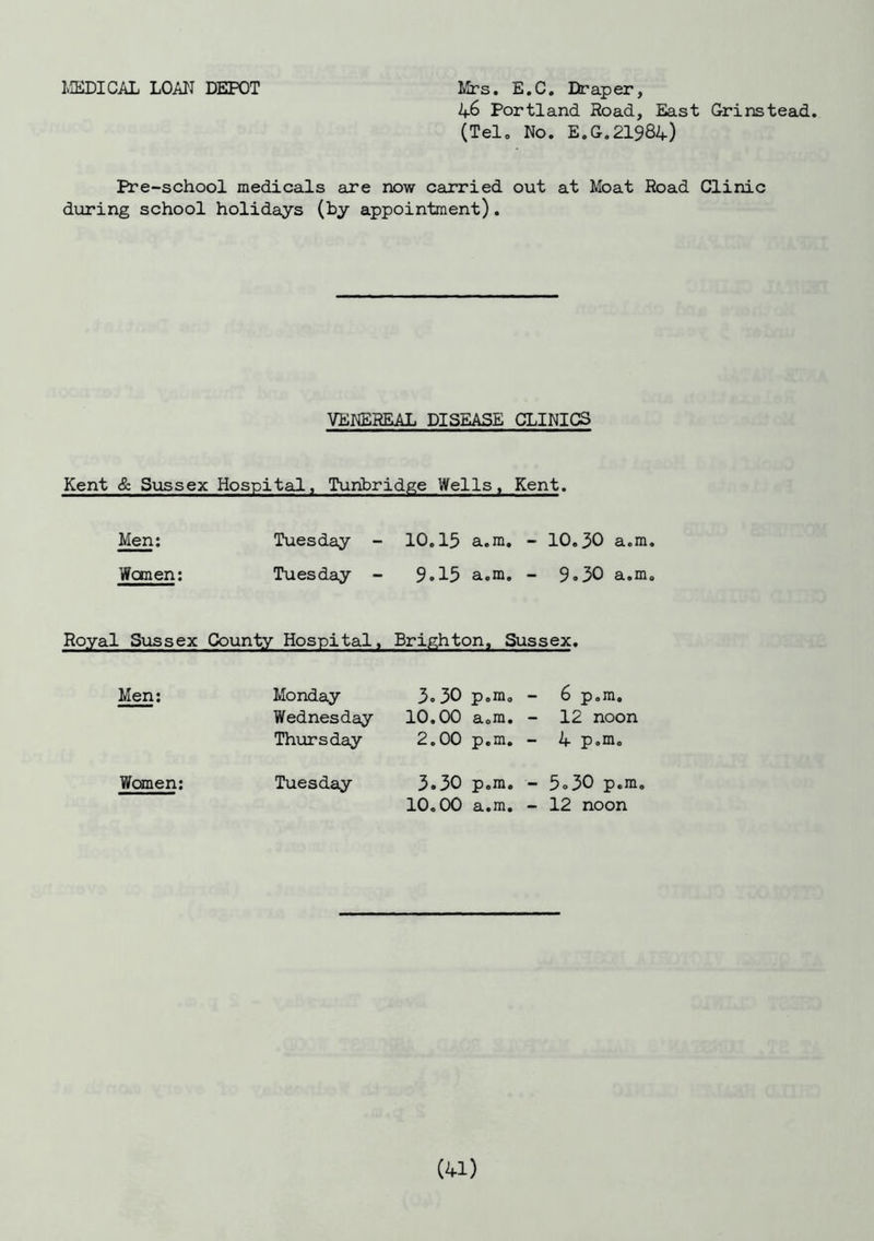 MEDICAL LOAN DEPOT Mrs. E.C. Draper, 46 Portland Road, East Grinstead. (Tel. No. E.G.21984) Pre-school medicals are now carried out at Moat Road Clinic during school holidays (by appointment). VENEREAL DISEASE CLINICS Kent & Sussex Hospital, Tunbridge Wells, Kent. Men: Tuesday - 10.15 a.m. - 10.30 a.m Wanen: Tuesday - 9.15 a.m. - 9.30 a.m Royal Sussex County Hospital, Brighton, Sussex. Men: Monday Wednesday Thursday 3.30 p.m. 10.00 a.m. 2.00 p.m. - 6 p.m. - 12 noon - 4 p.m. Women: Tuesday 3.30 p.m. 10.00 a.m. - 5.30 p.m. - 12 noon