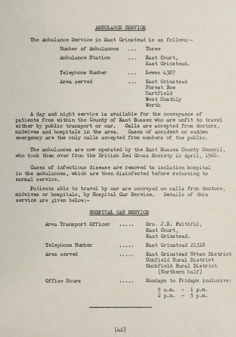 AMBULANCE SERVICE The Ambulance Service in East Grinstead is as follows 5“ Number of Ambulances „.„ Three Ambulance Station ... East Court, East Grinstead. Telephone Number ... Lewes 430? Area served ... East Grinstead Forest Row Hartfield West Hoathly Worth A day and night service is available for the conveyance of patients from within the County of East Sussex who are unfit to travel either by public transport or car. Calls are accepted from doctors, midwives and hospitals in the area., Cases of accident or sudden emergency are the only calls accepted from members of the public. The ambulances are now operated by the East Sussex County Council, who took them over from the British Red Cross Society in Aprils 1966. Cases of infectious disease are removed to isolation hospital in the ambulances, which are then disinfected before returning to normal service. Patients able to travel by car are conveyed on calls from doctors, midwives or hospitals, by Hospital Car Service. Details of this service are given below:- HOSPITAL CAR SERVICE Area Transport Officer Telephone Number Area served Office Hours Mrs,> J.E. Faithful, East Court, East Grinstead. East Grinstead 21318 East Grinstead Urban District Uckfield Rural District Cuckfield Rural District (Northern half) Mondays to Fridays inclusive: 9 a„m0 - 1 p.m0 2 p.m. - 5 p°m0