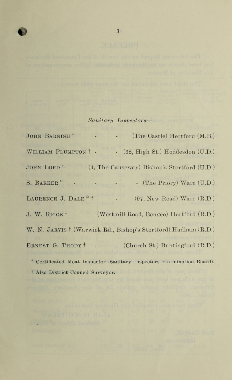 Sanitary Inspectors—: JOHN Barnish* - - (The Castle) Hertford (M.B.) William Plumpton t - - (62, High St.) Hoddesdon (U.D.) JOHN Lord - (4, The Causeway) Bishop’s Stortford (U.D.) S. Barker * - - - (The Priory) Ware (U.D.) Laurence J. Dale * t - (97, New Road) Ware (R.D.) J. W. Riggs t - - (Westmill Road, Bengeo) Hertford (R.D.) W. N. JARVIS f (Warwick Rd., Bishop’s Stortford) Hadham (R.D.) Ernest G. Thody t - - (Church St.) Buntingford (R.D.) * Certificated Meat Inspector (Sanitary Inspectors Examination Board). + Also District Council Surveyor.